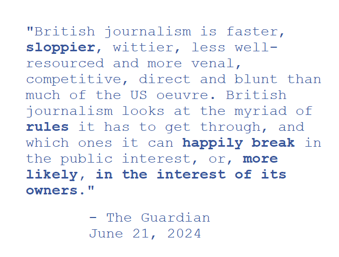 British journalism is faster, sloppier, wittier, less well-resourced and more venal, competitive, direct and blunt than much of the US oeuvre. British journalism looks at the myriad of rules it has to get through, and which ones it can happily break in the public interest, or, more likely, in the interest of its owners.