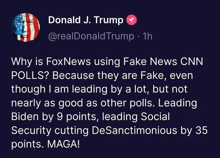 May be a Twitter screenshot of one or more people and text that says 'Donald J. Trump @realDonaldTrump ・1h Why is FoxNews using Fake News CNN POLLS? Because they are Fake, even though I am leading by a lot, but not nearly as good as other polls. Leading Biden by 9 points, leading Social Security cutting DeSanctimonious by 35 points. MAGA!'