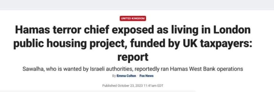 May be an image of text that says 'UNI INGDOM Hamas terror chief exposed as living in London public housing project, funded by UK taxpayers: report Sawalha, who is wanted by Israeli authorities, reportedly an Hamas West Bank operations By Emma Colton News Published October 23, 2023 EDT'