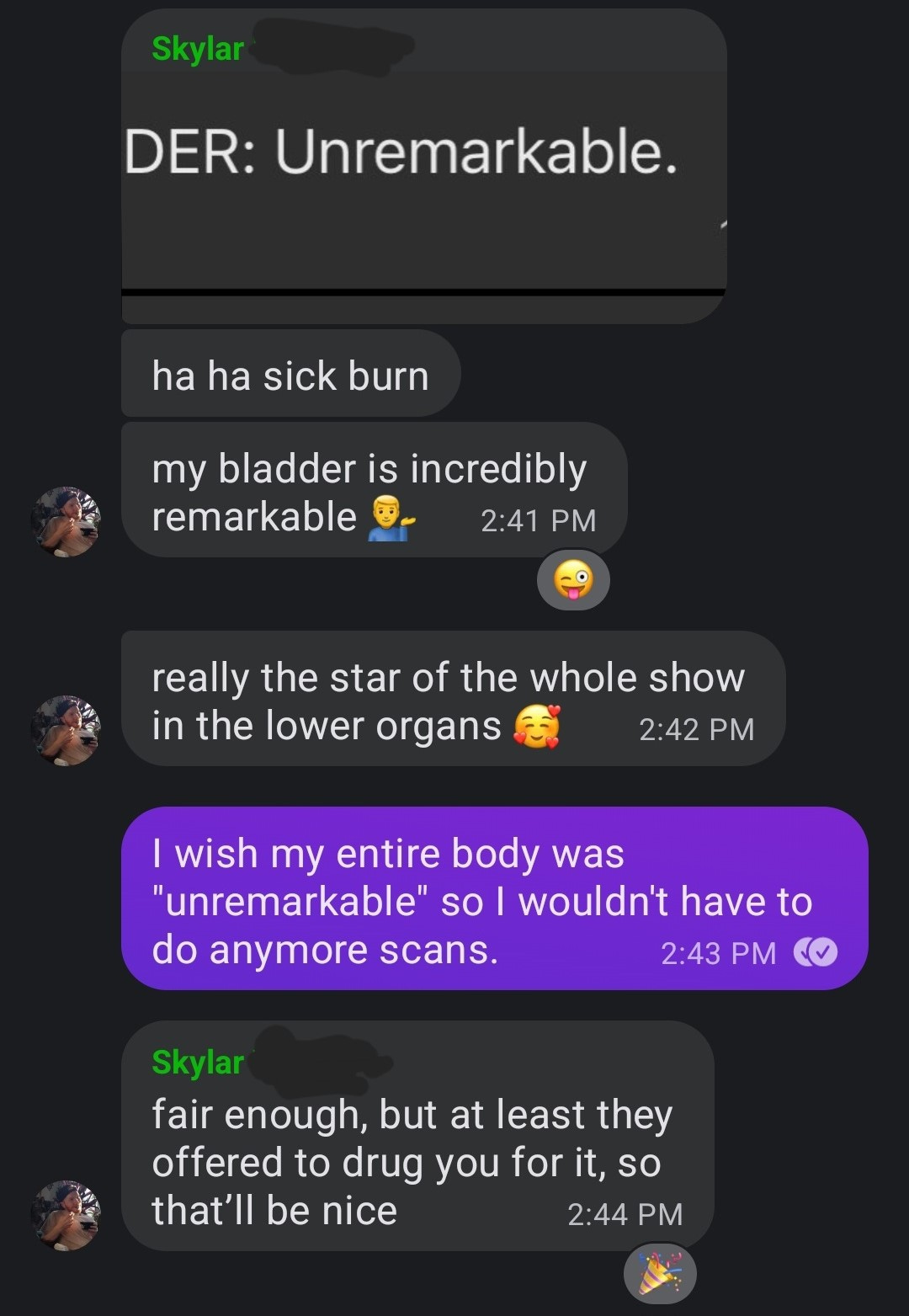 A screenshot of a text conversation that starts with a screenshot of ultrasound results that say BLADDER: unremarkable The same user writes ha ha sick burn my bladder is incredibly remarkable 💁🏼‍♂️ really the star of the whole show in the lower organs [emoji with hearts around the head) Other user texts I wish my entire body was "unremarkable" so I wouldn't have to do anymore scans. Original user writes fair enough, but at least they offered ot drug you for it, so that'll be nice