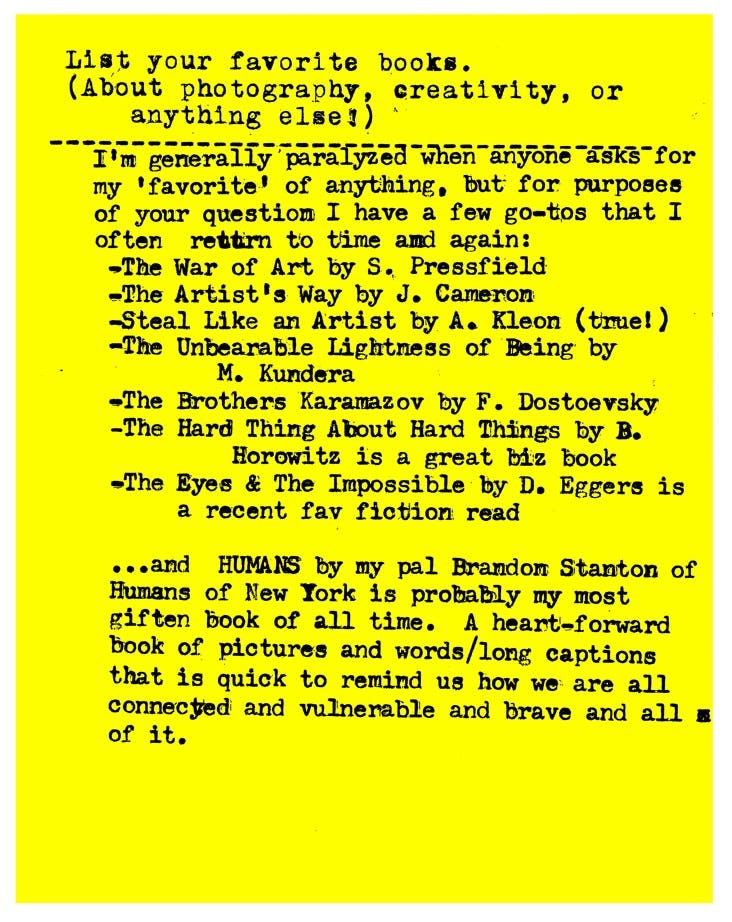 List your favorite books. (About photography, creativity, or anything else!)   I'm generally paralyzed when anyone asks for my 'favorite' of anything. but for purposes of your question I have a few go-tos that I often return to time and again: -The War of Art by S. Pressfield -The Artist's Way by J. Cameron -Steal Like an Artist by A. Kleon (true!) -The Unbearable Lightness of Being by M. Kundera -The Brothers Karamazov by F. Dostoevsky -The Hard Thing About Hard Things by B. Horowitz is a great biz book -The Eyes & The Impossible by D. Eggers is a recent fav fiction read •..and HUMANS by my pal Brandon Stanton of Humans of New Tork is probably my most gifted book of all time. A heart-forward book of pictures and words/long captions that is quick to remind us how we are all connected and vulnerable and brave and all = of it.