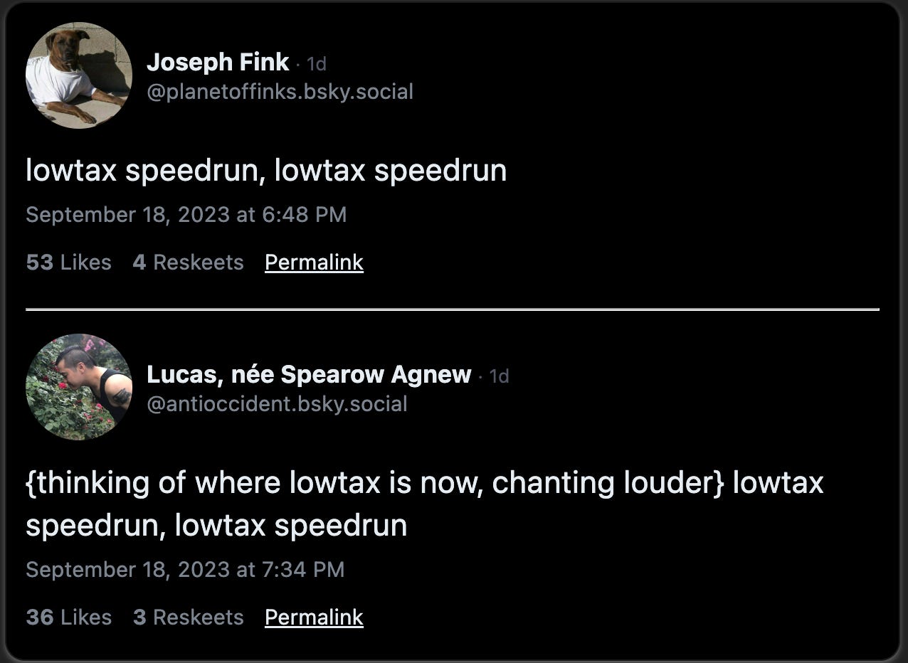 Joseph Fink skeeted: “lowtax speedrun, lowtax speedrun” and antioccident.bsky.social replied: “{thinking of where lowtax is now, chanting louder} lowtax speedrun, lowtax speedrun”