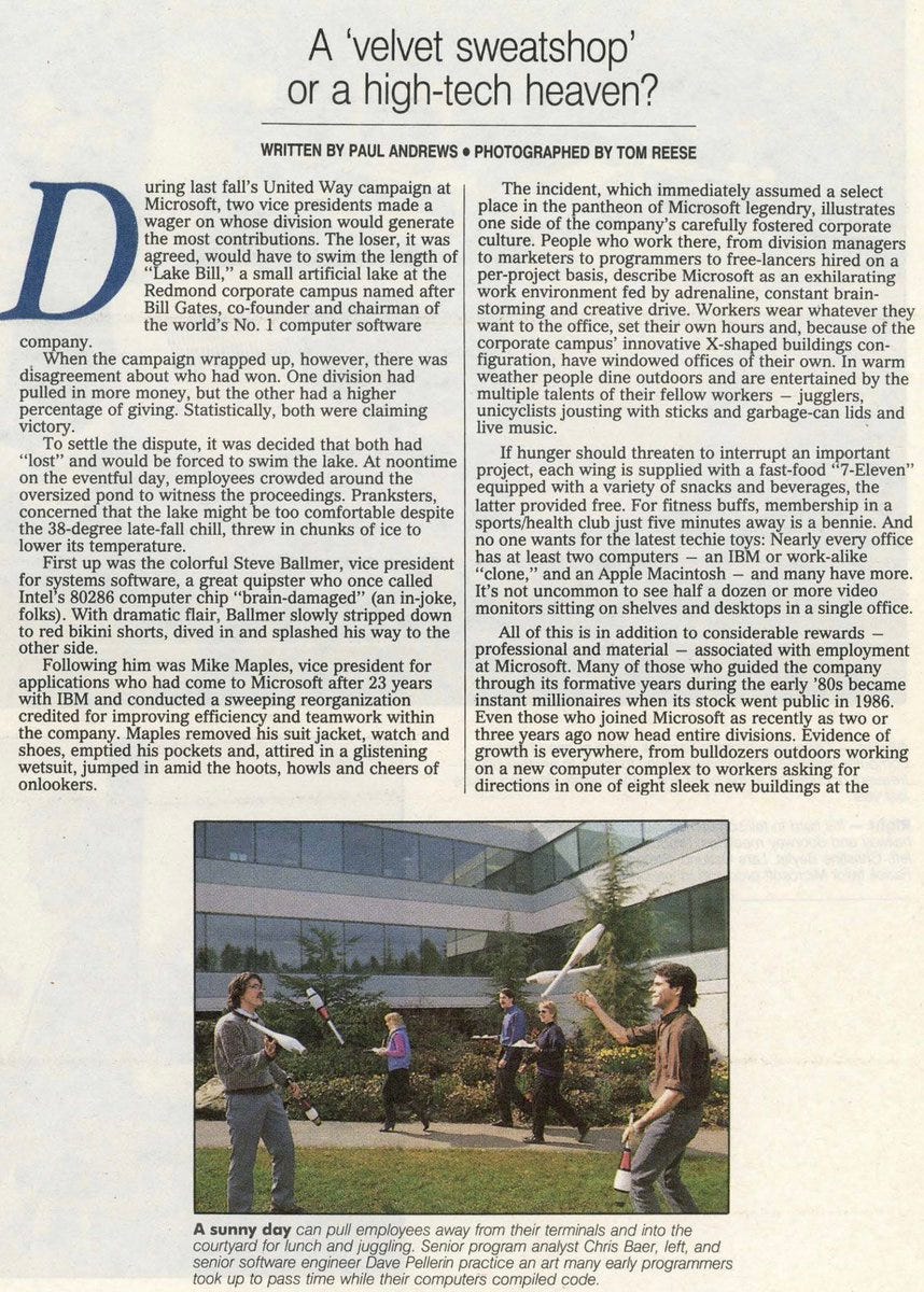 INSIDE MICROSOFT - A `VELVET SWEATSHOP' - Seattle Times, The (WA) - April 23, 1989 - page 8 April 23, 1989 | Seattle Times, The (WA) | PAUL ANDREWS | Page 8 During last fall's United Way campaign at Microsoft, two vice presidents made a wager on whose division would generate the most contributions. The loser, it was agreed, would have to swim the length of ``Lake Bill,'' a small artificial lake at the Redmond corporate campus named after Bill Gates, co-founder and chairman of the world's No. 1 computer software company When the campaign wrapped up, however, there was disagreement about who had won. One division had pulled in more money, but the other had a higher percentage of giving. Statistically, both were claiming victory. T o settle the dispute, it was decided that both had ``lost'' and would be forced to swim the lake. At noontime on the eventful day, employees crowded around the oversized pond to witness the proceeding s. Pranksters, concerned that the lake might be too comfortable despite the 38-degree late-fall chill, threw in chunks of ice to lower its temperature. First up was the colorful Steve Ballmer, vice president for systems software, a great quipster who once called Intel's 80286 computer chip ``brain-damaged'' (an in-joke, folks). With dramatic flair, Ballmer slowly stripped down to red bikini shorts, dived in and splashed his way to the other side. Following him was Mike Maples, vice president for applications who had come to Microsoft after 23 years with IBM and conducted a sweeping reorganization credited for improving efficiency and teamwork within the company. Maples removed his suit jacket, watch and shoes, emptied his pockets and, attired in a glistening wetsuit, jumped in amid the hoots, howls and cheers of onlookers. T he incident, which immediately assumed a select place in the pantheon of Microsoft legendry, illustrates one side of the company's carefully fostered corporate culture. People who work there, from division managers to marketers to programmers to free-lancers hired on a per-project basis, describe Microsoft as an exhilarating work environment fed by adrenaline, constant brainstorming and creative drive. Workers wear whatever they want to the office, set their own hours and, because of the corporate campus' innovative X-shaped buildings configuration, have windowed offices of their own. In warm weather people dine outdoors and are entertained by the multiple talents of their fellow workers - jugglers, unicyclists jousting with stic ks and garbage-can lids and live music. If hunger should threaten to interrupt an important project, each wing is supplied with a fast-food ``7-Eleven'' equipped with a variety of snacks and beverages, the latter provided free. For fitness buffs, membership in a sports/health club just five minutes away is a bennie. And no one wants for   the latest techie toys: Nearly every office has at least two computers - an IBM or work-alike ``clone,'' and an Apple Macintosh - and many have more. It's not uncommon to see half a dozen or m ore video monitors sitting on shelves and desktops in a single office. All of this is in addition to considerable rewards - professional and material - associated with employment at Microsoft. Many of those who guided the company through its formative years during the early '80s became instant millionaires when its stock went public in 1986. Even those who joined Microsoft as recently as two or three years ago now head entire divisions. Evidence of growth is everywhere, from bulldozers outdoors working on a new computer complex to workers asking for directions in one of eight sleek new buildings at the headquarters complex. The company, with $600 million in sales and $125 million in profits, nearly doubled in size last year to 2,000 workers at the corporate campus and 3,800 worldwide. Although Gates has cautioned that profit margins will narrow because of greater focusing on research and development, which don't show immediate resul ts on ledger sheets, few analysts see the company reaching a plateau for some time. Ask anyone who works there, and they'll tell you roughly the same thing. ``Microsoft is a great place to work,'' they will say, ``if you don't mind working a lot.'' It is the second part of the equation that casts the only shadow on Microsoft's corporate landscape. T here is a difference between having fun and venting nervous energy, between riding an adrenaline high and running on empty, and insiders say the demanding pace and push of the high-tech fast lane eventually extract a heavy toll on workers' well-being. T he company's awesome growth - it had just 200 employees as recently as 1983 - has produced an inevitable share of winners and losers, and competitiveness remains high as rising stars jockey for control of corporate fiefdoms. Stock options during the company's early growth produced numerous wealthy sub-30-year-olds, and for a while buttons showed up on lapels bearing the inscription FYIFV, standing for ``F--- You, I'm Fully Vested.'' Many of those associated with Microsoft's early success, in fact, have left the company - partly to explore other opportunities, partly because they are financially secure, but also because, they say, Microsoft simply expects too much in human terms from its employees. One former executive has even talked about forming a support group for ``recovering'' ex-Microsoft workers. ``They have a glamorous reputation and have done some innovative things involving partnerships,'' says Alene Moris, a Seattle career consultant. ``But they also stretch people to unbelievable limits. It's always push, push, push, and the stakes are constantly being raised.'' A former Microsoft higher-up says derisively, ``If Microsoft is a great place to work for a corporation, that speaks pretty badly for most corporations.'' And an editor who interviewed for a position there came away with the impression that although Microsoft ``has a lot of nice qualities to it and the company does many things to create a pleasant environment, work definitely comes first. It's a velvet sweatshop.'' T he delicate balance between work and human potential at Microsoft is an issue that extends well beyond one company and its employees. Computers are playing an ever-expanding role as the work force changes to a service- and   information-based economy. T he presence of video-display terminals in the workplace is expected to more than double - to some 70 million - by the turn of the century. The transition is proving to be a not altogether smooth one. Already the stresses of working at computers are taking a demanding physical toll, accounting for a third of all workers' compensation claims (expected to reach 50 percent by the year 2000) and losses of more than $27 billion annually to employers from lower back ailments, repetitive-strain injuries such as carpal-tunnel syndrome (a nerve disorder caused by keyboard work), eyestrain, headaches and other complaints. Less easily quantifiable, but equally as prevalent, are the psychological ``burnout'' effects associated with computers' ability to process vast and endless amounts of data. ``T o survive in the workplace and even to function in society in general, we are forced to assimilate a body of knowledge that is expanding by the minute, '' writes author Richard Saul Wurman in his new book, ``Information Anxiety.'' ``We are growing apprehensive about our seeming inability to deal with, understand, manipulate or comprehend the epidemic of data.'' For the Pacific Northwest, long known as the laid-back quality-of-life capital of the U.S., the high- tech juggernaut holds additional cataclysmic implications. T he Eastside's growing technology corridor has brought high-powered, single-minded new college graduates and industry wunderkinds here from California, New York and elsewhere for whom work is the elixir of life. Where that leaves the so-called Mount Rainier factor and the Northwest's other amenities is uncertain. ``T here are programmers at Microsoft,'' says an editor there, ``who after two years have never even been to Seattle.'' ``Working evenings and weekends is just expected of you here,'' says one Microsoft supervisor. ``Everyone else does it, so you have to as well, just to keep up.'' Asked about hobbies or outside interests, the typical response of a Microsoft employee is to name a certain activity such as painting, mountain climbing, sailing or whatever, followed by: ``But I don't have much time for it anymore.'' Sixty-hour work weeks without overtime are common. ``T hey tell you to take comp time, but hardly anyone does,'' says one worker. ``T here's just too much to do.'' ``T here's something in the high-tech industry that forces you to work at a pace where you don't have another life,'' observes Posy Gering, manager of communications at nearby Microrim, a storybook success itself that produces the second-best-selling data base software in the world. ``I've known ex-Microsoft people here that were driven away by it, and the same people are driven away from here as well.'' T he impact of this singular approach to life on the Northwest character is hard to quantify in absolute terms, but its presence is being felt in key socio-economic sectors. T he fast lane is taking over: Cars are crowding the highways, housing prices are skyrocketing, production is booming. High-powered professionals are moving here from New York, Chicago and Los Angeles, bringing with them the infrastructural stresses of an expanding population but also the problem-solving skills, high expectations and leadership potential needed to address growth problems. ``When these people discover there's more to life than debugging code,''cq one pundit puts it, ``you're going to see great things from them.''   Part of the high-tech work ethic stems from the ``Silicon Valley mentality,'' spawned by the birth of the Apple computer a little more than a decade ago in a fabled San Jose, Calif., basement. From the start the slogan was, ``No Limits.'' If you thought big and pushed hard enough, you could turn a little box of circuit boards and disk drives into a machine powerful enough to drive the very future of the human race. Not incidentally, you could become rich and famous along the way as well. T oday there are virtually thousands of start-up companies around the U.S. and the world dreaming the same dream - including some 650 software ``offspring'' of Microsoft in the Puget Sound area, making this region the third-largest in the country behind California's Silicon Valley and Massachusetts, home of Microsoft's primary competitor, the Lotus Development Corp. But Microsoft's work ethic also is very much a product of its co-founder and CEO, Gates, a hands- on, proactive executive referred to as ``Chairman Bill'' in alternately respectful and irreverent terms. The youngest self-made billionaire in history, Gates, 33, keeps a tight rein on productivity by setting a manically driven example himself and intermittently cheerleading, cajoling and upbraiding his inner circle of managers to maximize performance. ``Bill almost always is there on weekends,'' says a Gates associate, ``and he keeps track of who's there and who isn't. If any of the 40 or 50 key people are missing, he'll call them up and ask, `What's the matter? Why haven't I seen you aro und?' '' Much of the corporate campus is lit up and bustling around the clock. Microsoft President Jon Shirley says that Gates ``will work till 9 or 10 at night, then go out for some dinner, and will be back on his computer at home answering electronic m ail past midnight.'' It was Gates' idea to leave parking slots unassigned at Microsoft - a subtle but ingenious device to reward early comers. T here are no wall clocks at Microsoft - a phenomenon the company denies has any significance, but one which discourages a punch-clock mentality. ``It's like time is irrelevant,'' observes a recent visitor from Silicon Valley. ``What better way to get people to concentrate on their work?'' If ``techaholism'' sounds like the demonic work of invading space aliens in the bucolic Northwest, they are more E.T . than Darth Vader. Partly because companies see themselves as pioneers on the technological landscape, partly because the word ``unions'' makes the blood drain from their face, they offer an entire supermarket of carrots to workers who in their own right are high-achievement, self-driven personalities. For anyone interested in being on the cutting edge of the industry, Microsoft is high- tech heaven. It starts with the woodsy corporate headquarters on the outskirts of Redmond - a relaxed, genial setting evocative of the quiet intellectual industry of a college campus. Informality is the rule: Suits or ties are rare, and everyone, even Gates and Shirley, is referred to by his or her first name. Workers stroll through corridors chatting softly but intently, occasionally in a foreign language (a result of the company's overseas intern program). Groups of two or three will gather in a co- worker's office or in a hallway to engage in a ``collective brain dump,'' high-tech jargon for brainstorming .   Offices are decorated with posters, dart boards, inflatable toys, streamers and quirky personal impedimentia, from fish tanks to motorized mice (a play on the Microsoft mouse, a pointing device for PCs). Until the company grew too big, each terminal was named after a character in ``Our Gang'' or ``Sesame Street.'' Another key component of Microsoft's informality is its seductive E-mail (electronic messaging) system, which Shirley says epitomizes the corporate culture at Microsoft. Workers can message each other - even Gates and Shirley - day and night, to and from home or office computers, in an instant communications network that, Shirley notes, ``flattens the corporate hierarchy considerably.'' T he sophisticated system displays a queue showing the time and date and sender's ``log-on,'' or nickname, for each message and a brief description of its contents. If there's a drawback, it comes under the heading of too much of a good thing: Nathan Myhrvold, director of advanced development, typically receives 200 messages a day, and is still plow ing through a backup queue of some 1,600 messages left over from a three-week hiatus when his wife had twins in January. ``For me the essence of Microsoft is the hallway, where people get together to talk about anything,'' says Pete Higgins, general manager of the analysis business unit who, dressed in an open-collar shirt and slacks, looks like a summer-camp director. ``Business gets done, but it's all in a very casual atmosphere. Sometimes I'll go out to lunch and people will say, `Aren't you working today?' I tell them this is what I wear to the office.'' ``T here's lots of computer companies you can go to work for, but there's no company like Microsoft anywhere in this industry,'' adds John Neilson, product manager for applications marketing. ``You get to work with some of the smartest people around, and everywhere there are great ideas bubbling to the surface. That's what Microsoft is - a company of ideas.'' As an example he points to Microsoft's innovative in-house press, which has produced a distinctive line of appealingly designed manuals and how-to books as well as, through its T empus imprint, revived leading out-of-print works on science and technology: ``You won't find anything like Microsoft press anywhere else in the industry.'' The strawberry-blond Neilson, a lightning-tongued college English major from Connecticut who joined the company two years ago after graduate school in marketing, is representative of the somewhat eclectic career path many recruits have followed to Microsoft. A computer hobbyist who formerly worked as an editor for T he Paris Review, a leading literary magazine in New York, Neilson decided to turn his avocation into his vocation and vice versa. ``I would've gone to work for Microsoft even if it was in Dallas,'' he says, although his wife prohibited him from interviewing ``anywhere west of the Mississippi.'' After he talked her into giving the Northwest a try, ``within six months of our arrival she was telling me, `I want to stay here forever.' '' Although he hasn't abandoned his literary interests, Neilson recites the familiar refrain: ``I don't have much time for writing anymore.'' However much pride Microsoft takes in its workplace innovations and gung-ho atmosphere, the company is considerably less forthcoming about the pressures of breakneck deadlines and constant growth. Workers quick to extol the multiple charms of their employer prefaced all   negative comments with a request for anonymity, and even ex-Microsoft employees expressed concern about repercussions, since many still have affiliations with Microsoft or the high-tech industry. Halfway through the research for this article, sources began calling back frantic, demanding to know which parts of their statements would be used - the result of a memo from Shirley requesting that any contacts with outside media be sanctioned first by corporate communicat ions. In some cases sources were asked to check with the reporter about what would be printed, and report back to the company their findings. While this strategy had its Orwellian aspects, it is not surprising for a company so prominent in the high-tech fishbowl as Microsoft. Since the Wild West days of backroom bargaining and intellectual thievery during Silicon Valley's teeth-cutting, where widespread chip thefts led to strip searches and program code took on the aura of crown jewels, the high-tech industry has nurtured a fetish for secrecy and information management. In Microsoft's case, Gates is known as a thin-skinne d albeit voracious reader of mass media (as well as biographies and history). ``If he sees something he doesn't like in print, he'll call people on the carpet,'' says one source. Gates has granted selective interviews but was traveling over a two-month p eriod and said to be doing ``very little media work'' during the preparation of this story. Repeated requests for an interview were denied. Whether the subject is corporate culture, media sensitivity or market position, much of the Microsoft persona can be attributed to simple growing pains. Just 14 years old, if the company were a basketball player, it would be able to look down at the rim. Whatever else can be said about Gates, as a pure businessman he has the Midas touch, and that doesn't mean mufflers. At each juncture of the burgeoning PC industry, Microsoft has made savvy, far-reaching decisions guaranteed to expand profitability and market position. In a make-or-break industry with more losers than an $8 million Lotto, Microsoft's record has been impeccable. Nevertheless, as industries go, both Microsoft and personal computing are in their infancy. Change happens so apocalyptically that stars incinerate like meteors and millions can be lost on a seemingly minor decision. T he flip side of suddenly having it all is knowing you could lose it just as fast. Perhaps that factor, more than any singular work ethic or corporate policy, explains the state of constant liftoff at companies like Microsoft. ``T hey know that they're not producing something that will be needed in 10 years - in fact, by the time they finish producing something it may be obsolete,'' says a leading financial adviser to high-tech investors, including several at Microsoft. Partly because of that, and the realization they may not be able to keep up their current pace forever , they tend to be conservative investors ``more comfortable in traditional programs of bonds, CDs and tax-free issues,'' the adviser says. T his sense of stewardship may also explain, to a certain degree, Microsoft's limited community involvement. Although a leading contributor to United Way - Gates sits on the governors' board of United Way of America, from which Microsoft recently received a prestigious ``T rail Blazer'' award - and the Northwest AIDS Foundation, the company has yet to assume prominence in charity and arts circles, despite having several talented in-house artists and offering occasional mini-gallery openin gs at corporate headquarters. One arts activist blames this on their ``essentially nerdy personalities - they don't have a lot of social skills or a very balanced view of life. One might assume with the incredible wealth they have, much of it through goo d luck, they would feel a   compunction to give some back to the community. Yet it hasn't happened.'' But Microsoft, noting its budget for corporate donations has doubled annually since its inception three years ago, responds that it has an intentional ``go slow'' approach aimed at steady expansion. Says Bonnie T abb, corporate affairs assistant who previously was Gates' personal assistant: ``T he company doesn't want to be in the position of the Bank of America, which cut its (corporate giving) budget from $50 million to $5 million in just one year.'' Arts and charity support will come as the work force matures, she says: ``Microsoft draws a lot of people from cultural centers like New York, and they have very high expectations of the symphony, theater and arts.'' If workplace progressivism and corporate philanthropy seem a lot to ask of a youthful industry, they are not ideals inconsistent with Microsoft's vision of itself. Over and over, comparisons between it and the Northwest's other leader in American industry - T he Boeing Co. - pop up in conversations. Both companies achieved early and prominent success, and both are net exporters. Of all major software companies, Microsoft is in the best position to eventually achieve the kind of hegemony i n its field that Boeing enjoys in commercial aircraft. ``What you have here in the Northwest as we head into the Information Age are the nation's premier companies at what the U.S. does best - commercial aviation and software,'' says Peter Rinearson, a writer and software developer who recently issued an add-on program for Microsoft Word, for which he also wrote a best-selling guide. Rinearson has seen both companies from the inside: A 1984 series he wrote for T he Seattle T imes on development of the Boeing 767 won a Pulitzer Prize. ``Obviously, Microsoft still is much smaller than Boeing,'' Rinearson points out, ``but it's getting bigger very rapidly. Boeing culture has left a huge imprint on the Seattle area over the years, and I think Microsoft might leave a pretty big imprint, too, over time.'' T o do so, however, the company will have to keep attracting the best and brightest of its profession, and hang on to them. As its work force matures - the median age is just 30, partly because Microsoft hires so many recent college graduates - the company will be forced to address career issues with the same innovative, problem-solving approach that led it to the pinnacle of its industry. Already it has experimented with alternatives: Jeff Harbers, a 36-year-old manager of data-access business units who's been with the company since 1981, is in the middle of an open- ended leave of absence; another manager served a sort of ``in-house fellowship,'' meeting with software users and vendors to plumb marketing suggestions, after the arrival of a new baby in his household. Shirley, 51, and Maples, 46, both industry veterans before joining Microsoft, are credited with bringing a leavening influence to the company. After joining Microsoft last summer, Maples quickly saw that its ``functional'' organization - a conventional approach where staff are assigned by a general responsibility such as marketing, editing, etc. - was dragging down productivity and communication.  Maples reorganized the company into product units, giving individuals responsibility for a specific program such as Word or Excel to re-create the sense of enfranchisement and ``ownership'' that was the key to much of its earlier success as a small company. ``Programs are getting tremendously more complex, forcing the product development cycle to lengthen,'' Harbers notes. ``We're going to have to set expectations so people don't feel way behind all the time. And if you're planning on being around for 40 years, you have to give people more in life than just their work.'' In a larger context, Microsoft's work-force issues are the same as those for many of the achievement-oriented, high-pressure Baby Boom professionals who during the '80s embraced work as their badge of identity but are now having to re-evaluate its impact on their personal lives, friendships and family, and life goals. Companies where employees typically work 10- or 12-hour days are experimenting with four-day work weeks, mental-health days and work-at-home options, simply so worker s have time to look after personal affairs. ``T here's so much excitement at companies like Microsoft, it's addictive - the workers become hooked,'' says Alene Moris. ``It isn't until they get sick or make a big mistake on the job or are confronted by an angry or neglected spouse or romantic partner that they finally can step back and evaluate. In a way they need to recognize the fact that growing this fast is not wise, but I don't know how you can teach any American that.'' It's a ticklish proposition for any fast-moving company: Keeping workers motivated, creative and energized while still offering them the chance for a balanced, self-nurturing existence. As big as its corporate map has grown and promises to keep growing, all roads at Microsoft still lead back to one source. An insider puts it this way: ``If Bill Gates would just get married,'' she says with a sigh, ``then I think you'd see a big change.''