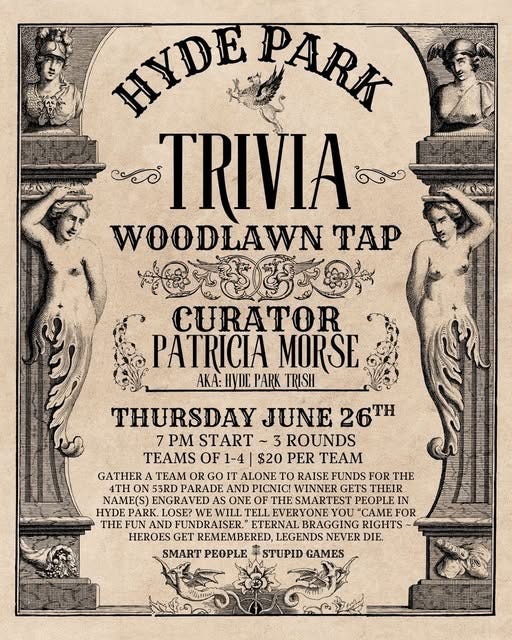 May be an image of text that says 'HyΠΕ PARK වම TRIVIA WOODLAWN TAP の克きす支数 CURATOR PATRICIA MORSE AKA: HYDE PARK TRISH THURSDAY JUNE 26TH 7 PM START ~3 3 ROUNDS TEAMS OF 1-4 $20 PER TEAM GATHER TEAM OR GO IT ALONE To RAISE FUNDS FOR THE. 4TH 53RD PARADE AND PICNIC! WINNER GETS THEIR NAME(S) ENGRAVED ONE ESMARTEST PEOPLE HYDE PARK. LOSE? WE WILL TELL EVERYONE YOU "CAME FOR THEFUN THE AND FUNDRAISER. FUNANDFUNDRAISER." ETERNAL BRAGGING RIGHTS HEROES GET REMEMBERED, LEGENDS NEVER DIF. SMART PEOPLE STUPID GAMES'