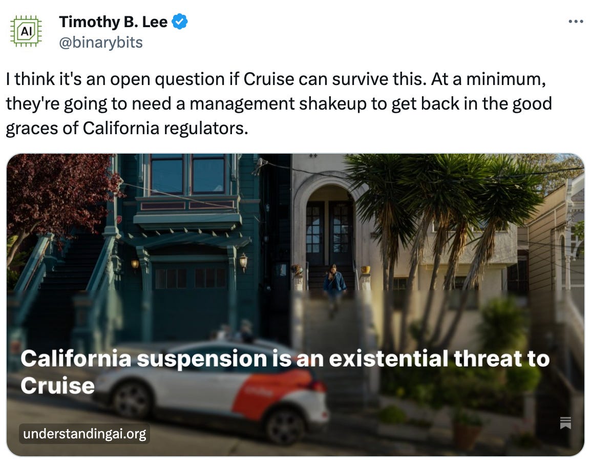  See new posts Conversation Timothy B. Lee @binarybits I think it's an open question if Cruise can survive this. At a minimum, they're going to need a management shakeup to get back in the good graces of California regulators.