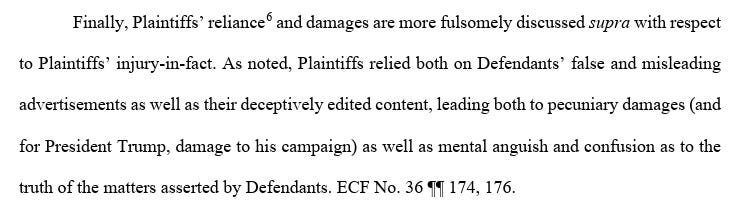 Finally, Plaintiffs’ reliance6 and damages are more fulsomely discussed supra with respect to Plaintiffs’ injury-in-fact. As noted, Plaintiffs relied both on Defendants’ false and misleading advertisements as well as their deceptively edited content, leading both to pecuniary damages (and for President Trump, damage to his campaign) as well as mental anguish and confusion as to the truth of the matters asserted by Defendants. ECF No. 36 Finally, Plaintiffs’ reliance6 and damages are more fulsomely discussed supra with respect to Plaintiffs’ injury-in-fact. As noted, Plaintiffs relied both on Defendants’ false and misleading advertisements as well as their deceptively edited content, leading both to pecuniary damages (and for President Trump, damage to his campaign) as well as mental anguish and confusion as to the truth of the matters asserted by Defendants. ECF No. 36