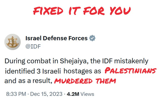 Corrected Tweet. In red: FIXED IT FOR YOU Israel Defense Forces (Verified) @IDF During combat in Shejaiya, the IDF mistakenly identified 3 Israeli hostages as PALESTINIANS and as a result, MURDERED THEM 8:33 PM Dec 15, 2023 4.2 M Views