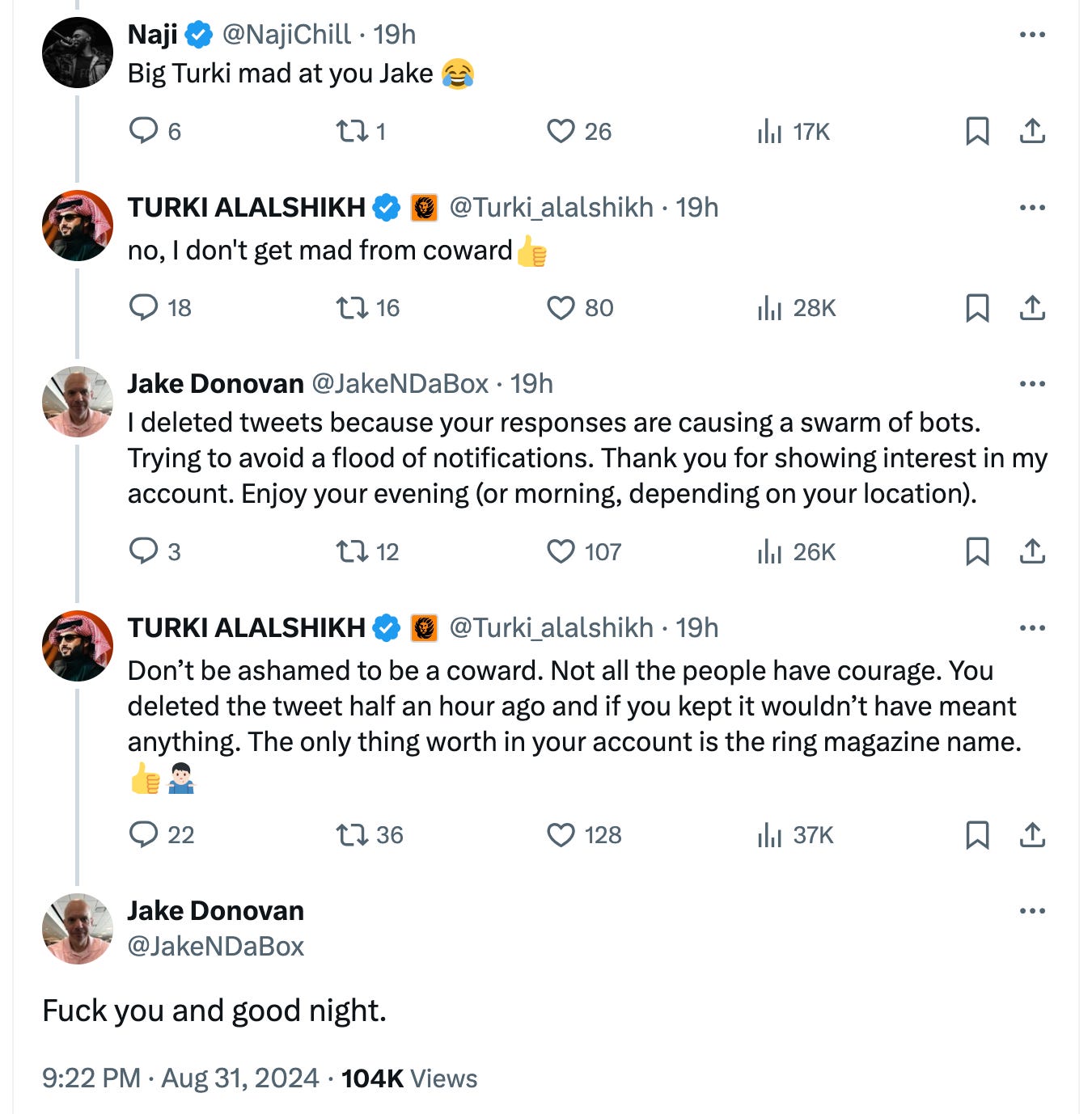 @NajiChill · 19h Big Turki mad at you Jake 😂 TURKI ALALSHIKH  @Turki_alalshikh · 19h no, I don't get mad from coward👍 Jake Donovan @JakeNDaBox · 19h I deleted tweets because your responses are causing a swarm of bots. Trying to avoid a flood of notifications. Thank you for showing interest in my account. Enjoy your evening (or morning, depending on your location). TURKI ALALSHIKH  @Turki_alalshikh · 19h Don’t be ashamed to be a coward. Not all the people have courage. You deleted the tweet half an hour ago and if you kept it wouldn’t have meant anything. The only thing worth in your account is the ring magazine name.👍🤷🏻‍♂️ Jake Donovan @JakeNDaBox Fuck you and good night.