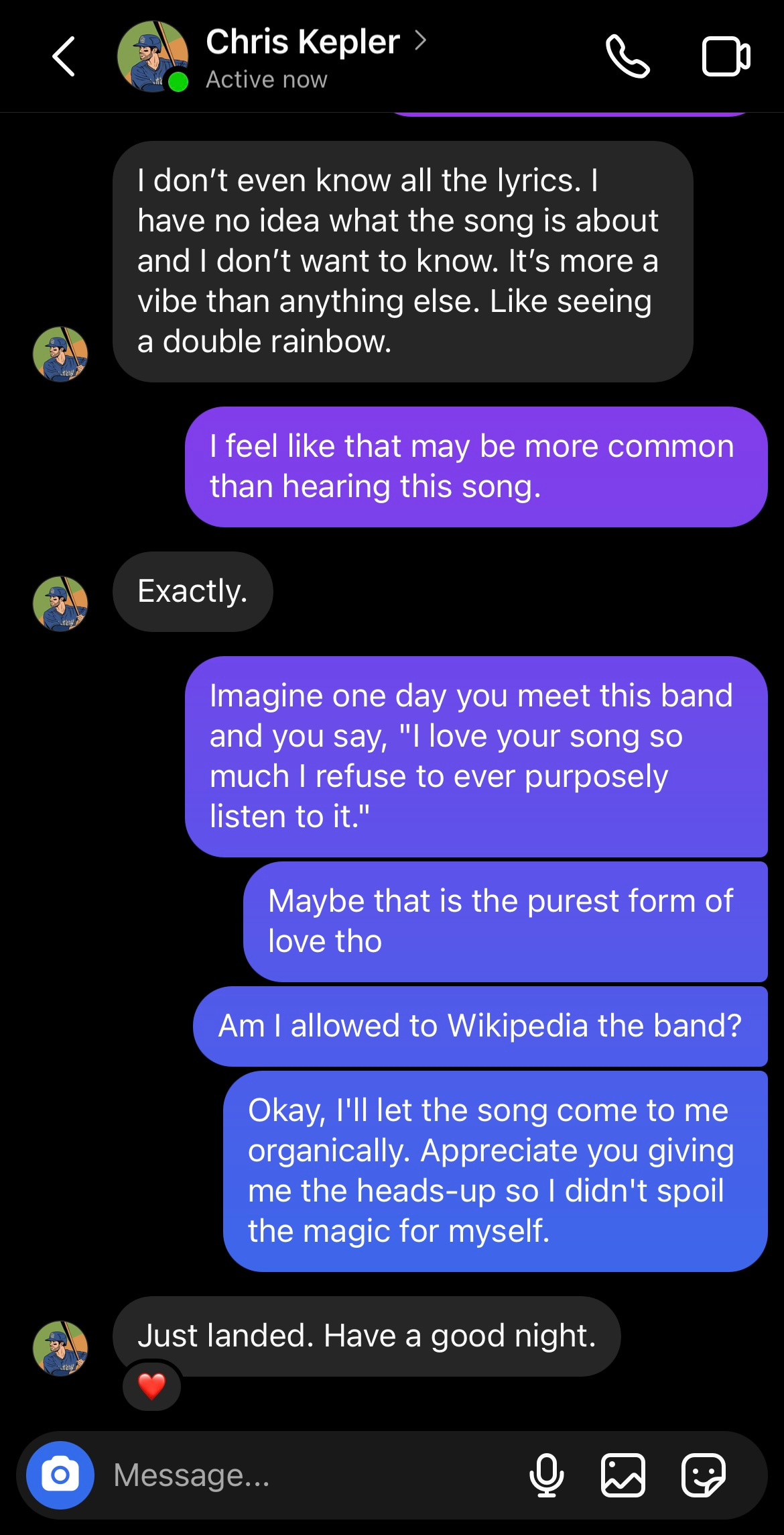 Screenshot of Chris Kepler's DMs where he's typing "I don't even know all the lyrics. I have no idea what the song is about and I don't want to know. It's more a vibe than anything else. Like seeing a double rainbow." And then Daphne types "I feel like that may be more common than hearing this song." And Chris says, "Exactly." And Daphne says "Imagine one day you meet this band and you say, 'I love your song so much I refuse to ever purposely listen to it.' Maybe that is the purest form of love tho. Am I allowed to Wikipedia the band? Okay. I'll let the song come to me organically. Appreciate you giving me the heads-up so I didn't spoil the magic for myself." And then Chris says "Just landed. Have a good night." And Daphne hearts the message.