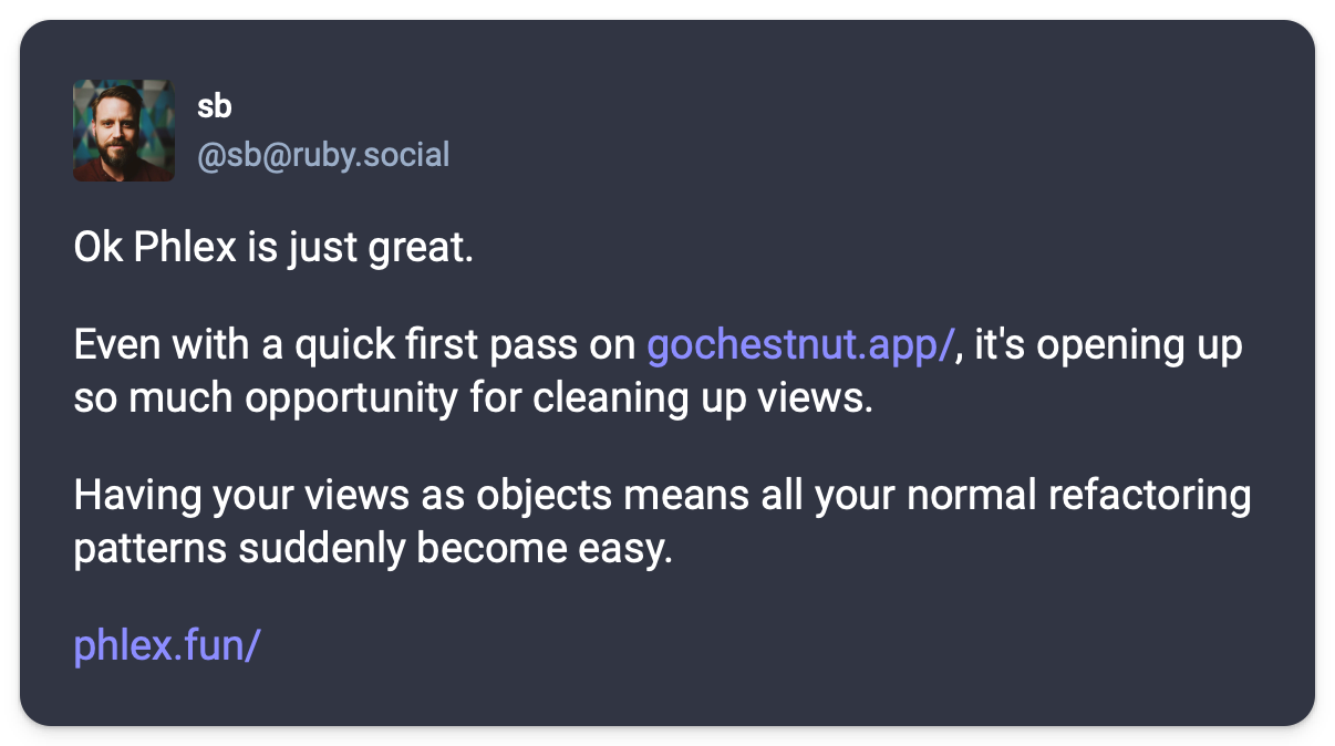 Ok Phlex is just great.Even with a quick first pass on https://gochestnut.app/, it's opening up so much opportunity for cleaning up views.Having your views as objects means all your normal refactoring patterns suddenly become easy.https://www.phlex.fun/