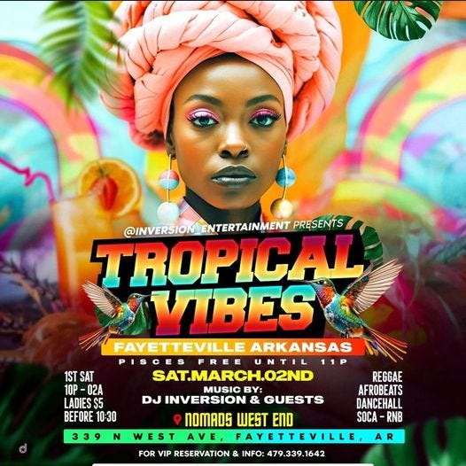 May be a graphic of text that says '1ST SAT 10P -02A LADIES $5 BEFORE 10:30 @INVERSIO ENTERTAINMENT PRESENTS TROPICAL VIBES FAYETTEVILLE ARKANSAS FREE UNTIL SAT.MARCH.02ND REGGAE MUSIC BY: AFROBEATS DJ INVERSION & GUESTS DANCEHALL NOMADS WEST END SOCA RNB WEST AVE AYETTEVILLE, FOR VIP RESERVATION N INFO: A'