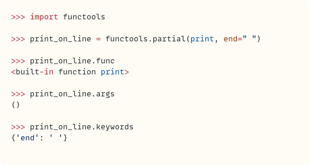 >>> import functools  >>> print_on_line = functools.partial(print, end=" ")  >>> print_on_line.func <built-in function print>  >>> print_on_line.args ()  >>> print_on_line.keywords {'end': ' '}