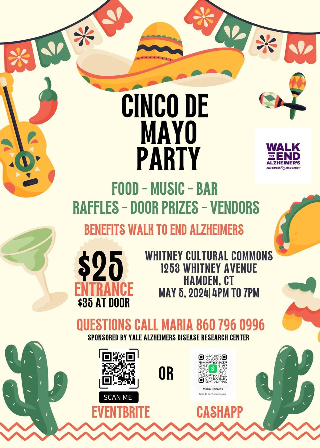 May be an image of drink and text that says 'CSEO OI WALK END TO ALZHEIMER'S ALZHEIMER'S KLTHTATIS អពាទបី្អនាពពាយ BMBapuTou CINCO DE MAYO PARTY FOOD-MUSIC-BAR BAR FOOD -MUSIC- RAFFLES- DOOR PRIZES -VENDORS BENEFITS WALK TO END ALZHEIMERS $25 ENTRANCE $35 AT DOOR WHITNEY CULTURAL COMMONS 1253 WHITNEY AVENUE HAMDEN, CT MAY 2024| 4PM TO 7PM QUESTIONS CALL MARIA 860 796 0996 SPONSORED BY YALE ALZHEIMERS DISEASE RESEARCH CENTER OR 好g Canvies SCAN ME EVENTBRITE CACHAPP'
