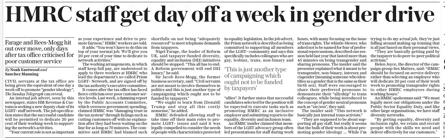 HMRC staff get day off a week in gender drive Farage and Rees-Mogg hit out over move, only days after tax office criticised for poor customer service The Sunday Telegraph26 Jan 2025By Noah Eastwood and Sanchez Manning CIVIL servants at the tax office are being given the equivalent of one day a week off to promote “gender ideology”, The Sunday Telegraph can reveal.  An internal job advert, seen by this newspaper, states HM Revenue & Customs is seeking a new deputy chair of its LGBT+ staff network. The job specification states that the successful candidate will be permitted to dedicate 20 per cent of their working week to supporting the network’s activities.  “Your current role is not as important as your experience and drive to promote fairness,” HMRC workers are told.  It adds: “You won’t have to do this on top of your normal job. We’ll give you 20 per cent of your time to dedicate to network activities.”  The working arrangements, in which staff keep full pay, are understood to apply to three workers at HMRC who lead the department’s so-called Prism LGBT+ Network, and are signed off by the tax authority’s executive committee.  It comes after the tax office has faced fierce criticism over poor customer service levels. Last week, a damning report by the Public Accounts Committee, which oversees government spending, claimed HMRC was “damaging trust in the tax system” through failings such as cutting customers off with no explanation after they had been waiting on the line for as long as 70 minutes. The committee said HMRC had blamed such shortfalls on not being “adequately resourced” to meet telephone demands from taxpayers.  Nigel Farage, the leader of Reform UK, said taxpayer-funded diversity, equality and inclusion (DEI) initiatives should be stopped. “This all has to end. A Reform government will end DEI lunacy,” he said.  Sir Jacob Rees-Mogg, the former business secretary, said: “Civil servants are not meant to involve themselves in politics and this is just another type of campaigning which ought not to be funded by taxpayers.”  “We ought to learn from [Donald] Trump and stop all this costly nonsense,” he added.  HMRC defended allowing staff to take time off their main roles to promote LGBT+ issues and said it was legally compelled to consider the needs of people with characteristics protected in equality legislation. In the job advert, the Prism network is described as being committed to supporting all members of the LGBT+ community and says this specifically includes colleagues who are gay, lesbian, trans, non-binary and  ‘This is just another type of campaigning which ought not to be funded by taxpayers’  “allies”. It further states that successful candidates selected for the position will be expected to execute tasks such as promoting HMRC as an inclusive employer and submitting reports to the equality, diversity and inclusion team.  An HMRC insider claimed that members of the LGBT advocacy group often led presentations for staff during work hours, with many focusing on the issue of trans rights. The whistle-blower, who asked not to be named for fear of professional repercussions, described one session held last year that lasted more than 45 minutes on being transgender and sharing pronouns. The insider said the presenter explained what it meant to be transgender, non-binary, intersex and cisgender [meaning someone who identifies as a gender that is the same as their birth sex]. Staff were encouraged to share their preferred pronouns to demonstrate their “allyship” to trans colleagues, while being introduced to the concept of gender neutral pronouns such as “zie/zen”, they said.  The insider said: “This network is basically just internal trans activists.”  “They are supposed to be about supporting all gay staff, but really it seems that the bulk of their work is about promoting gender ideology ... While I’m trying to do my actual job, they’re just faffing around making up training that is all just based on their personal views.  “They are basically getting paid by the taxpayer to do peer-to-peer political activism.”  Helen Joyce, the director of the campaign group Sex Matters, said: “HMRC should be focused on service delivery rather than selecting an employee who will dedicate 20 per cent of their work week to promoting transgender rights to other HMRC employees during working hours.”  An HMRC spokesman said: “We must legally meet our obligations under the Public Sector Equality Duty, and like other large organisations, we have staff diversity networks.  “By getting equality, diversity and inclusion right, we retain and recruit people with the skills we need and deliver effectively for our customers."  Article Name:HMRC staff get day off a week in gender drive Publication:The Sunday Telegraph Author:By Noah Eastwood and Sanchez Manning Start Page:8 End Page:8