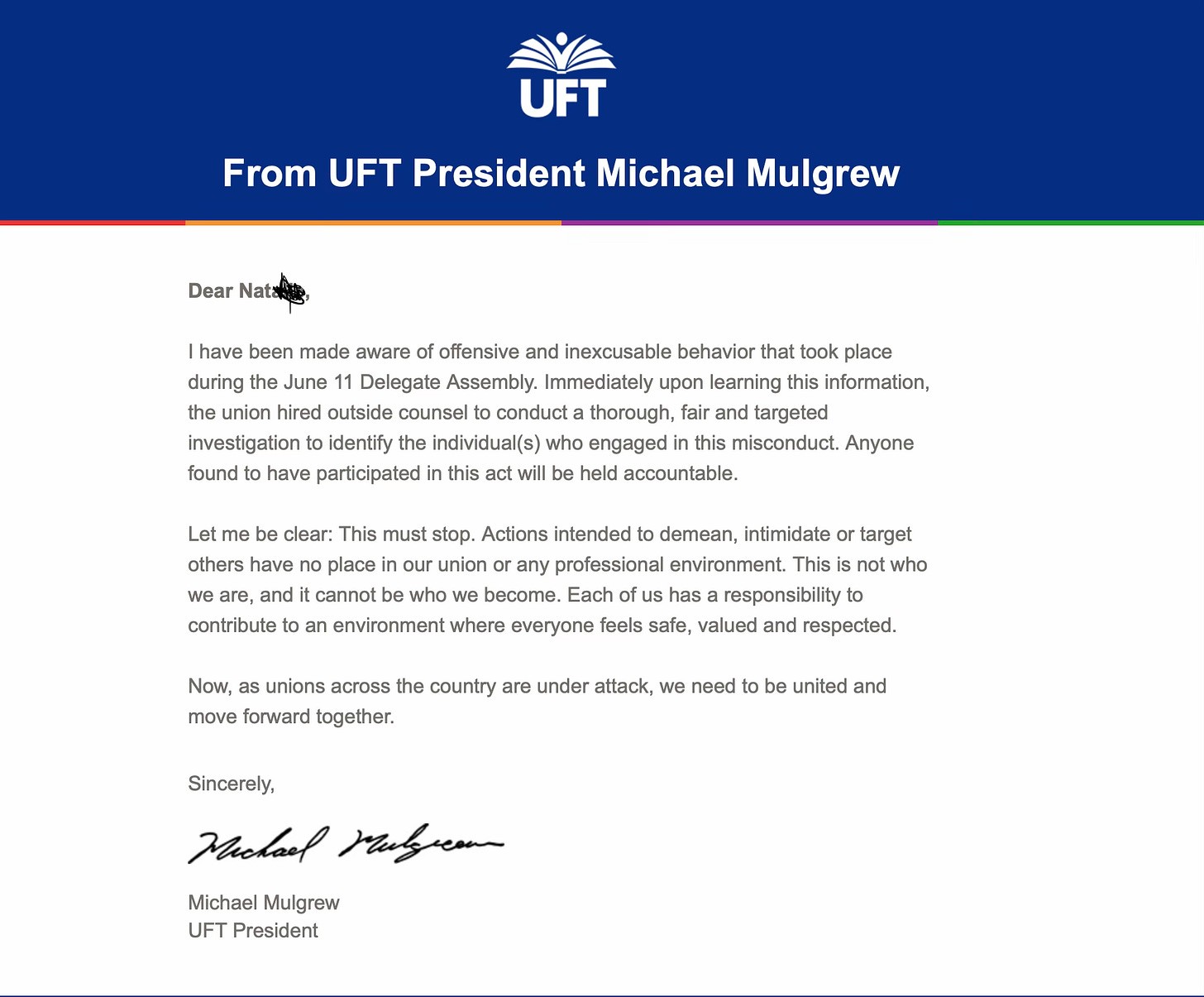  Dear Natalie,  I have been made aware of offensive and inexcusable behavior that took place during the June 11 Delegate Assembly. Immediately upon learning this information, the union hired outside counsel to conduct a thorough, fair and targeted investigation to identify the individual(s) who engaged in this misconduct. Anyone found to have participated in this act will be held accountable.  Let me be clear: This must stop. Actions intended to demean, intimidate or target others have no place in our union or any professional environment. This is not who we are, and it cannot be who we become. Each of us has a responsibility to contribute to an environment where everyone feels safe, valued and respected.  Now, as unions across the country are under attack, we need to be united and move forward together.  Sincerely, Michael Mulgrew Michael Mulgrew UFT President