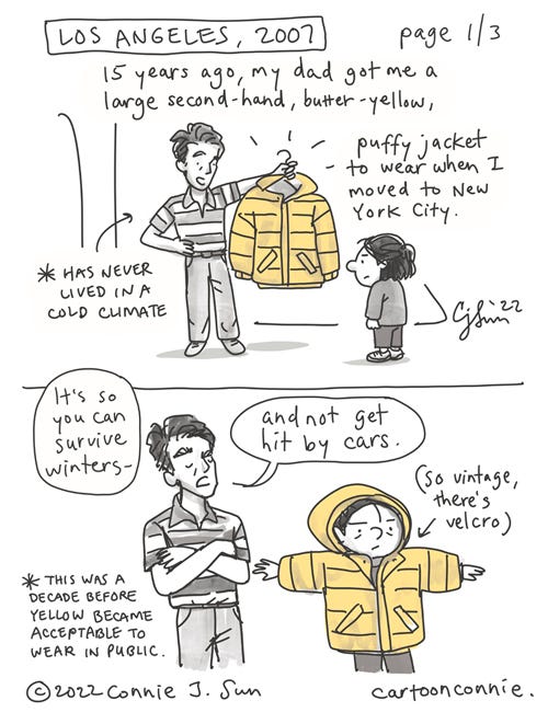 Yellow Jacket Page 1 of 3. 3-page comic. Page 1, 2 panels: flashback to Los Angeles, 2007. A father proudly holds up a large yellow jacket on a hanger to a younger version of the girl. The girl tries it on and looks ridiculous. Text reads, "15 years ago, my dad got me a large, second-hand, butter-yellow, puffy jacket to wear when I moved to New York City. He says, matter-of-factly, "It's so you can survive winters and not get hit by cars." Page 2: illustration of an yellow armchair, walking passed a fire hydrant on the sidewalk. Text reads, "For years, I was too embarrassed to wear it because it made me look like a piece of yellow upholstered furniture." Page 3: girl with a bun, wearing an overwhelming, butter-yellow jacket because it was given to her by her father and is a reminder of where she comes from. Text reads, "I recently took it out of storage and started wearing it again because, if my dad taught me anything, it's "WHO CARES what anybody else thinks?!" Autobio comic by Connie Sun, cartoonconnie, NYC, 2022