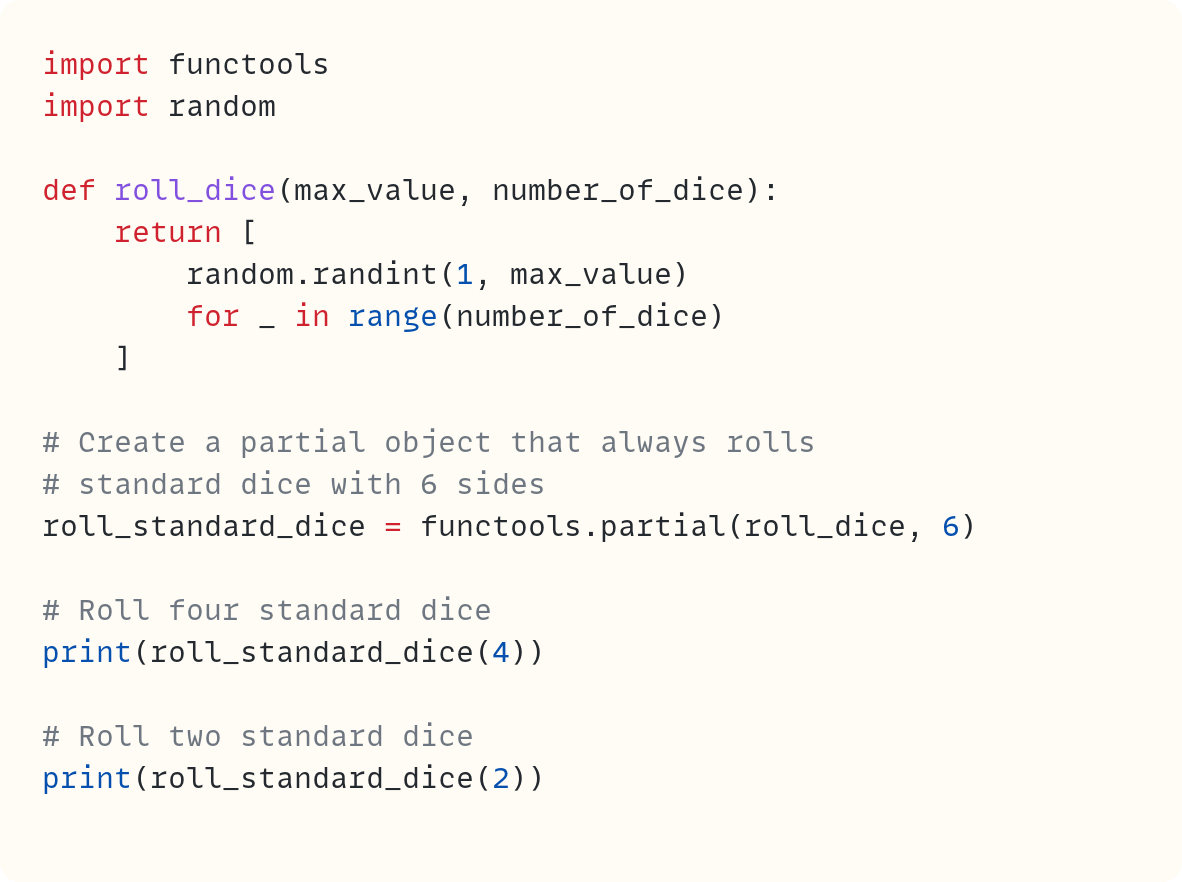 import functools import random  def roll_dice(max_value, number_of_dice):     return [         random.randint(1, max_value)         for _ in range(number_of_dice)     ]  # Create a partial object that always rolls # standard dice with 6 sides roll_standard_dice = functools.partial(roll_dice, 6)  # Roll four standard dice print(roll_standard_dice(4))  # Roll two standard dice print(roll_standard_dice(2))