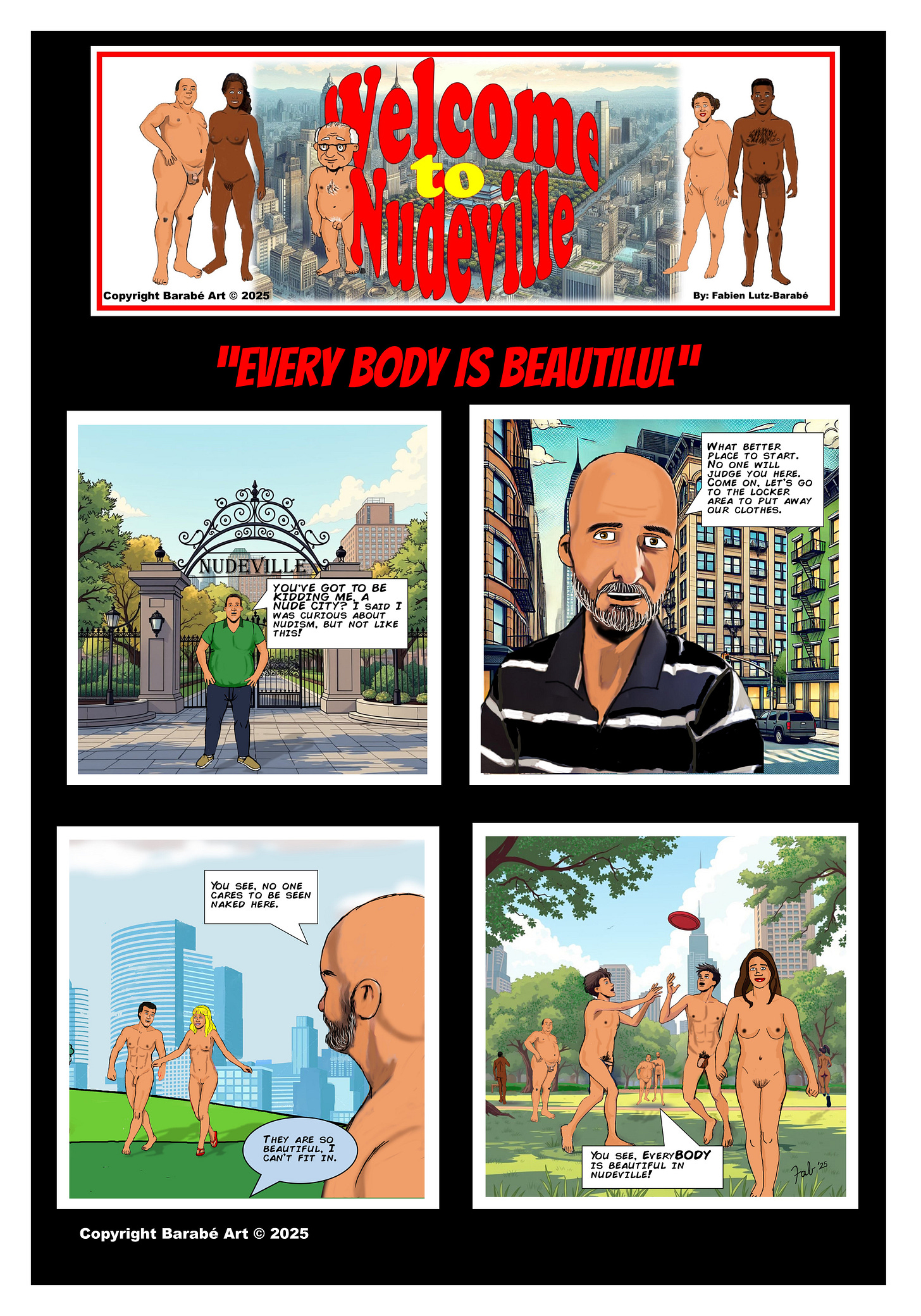 Title: Welcome to Nudeville Subtitle: "Every Body Is Beautiful"  Panel 1: A man in a green shirt and jeans stands at the entrance of Nudeville, looking shocked. Behind him, a decorative wrought-iron gate reads "Nudeville." He exclaims, "You've got to be kidding me! A nude city?! I said I was curious about nudism… but not like this!"  Panel 2: A bald man wearing a black striped polo shirt stands in the city, speaking reassuringly. This is Fabien Lutz-Barabé, the comic’s creator, making a cameo. He says, "What better place to start? No one will judge you here. Come on, let’s go to the locker area to put away our clothes." Tall buildings line the street behind him.  Panel 3: Fabien looks out at a park where a nude man and woman walk hand in hand. He says, "You see, no one cares to be seen naked here." A speech bubble from off-frame expresses doubt, saying, "They are so beautiful. I can’t fit in."  Panel 4: The park is filled with nude people enjoying themselves—some playing frisbee, others walking. In the background, Fabien and the other man now stand nude together. Fabien reassures him, saying, "You see, everyBODY is beautiful in Nudeville."