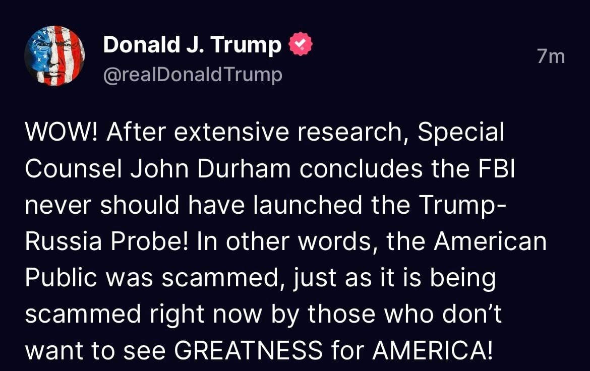 May be an image of text that says 'Donald J. Trump @realDonaldTrump 7m WOW! After After extensive research, Special Counsel John Durham concludes the FBI never should have launched the Trump- Russia Probe! In other words, the American Public was scammed, just as it is being scammed right now by those who don't want to see GREATNESS for AMERICA!'