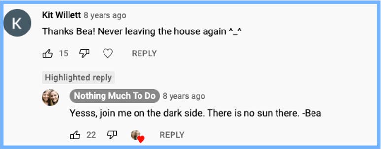 YouTube comment from Kit Willett: Thanks Bea! Never leaving the house again ^_^ | Bea replied: Yesss, join me on the dark side. There is no sun there. -Bea