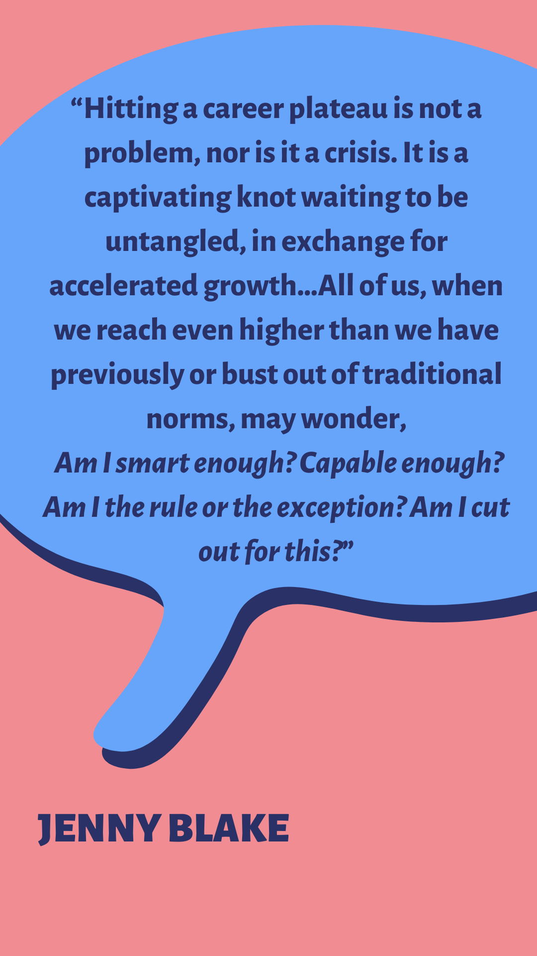 “Hitting a career plateau is not a problem, nor is it a crisis. It is a captivating knot waiting to be untangled, in exchange for accelerated growth…All of us, when we reach even higher than we have previously or bust out of traditional norms, may wonder, Am I smart enough? Capable enough? Am I the rule or the exception? Am I cut out for this?” says Jenny Blake.