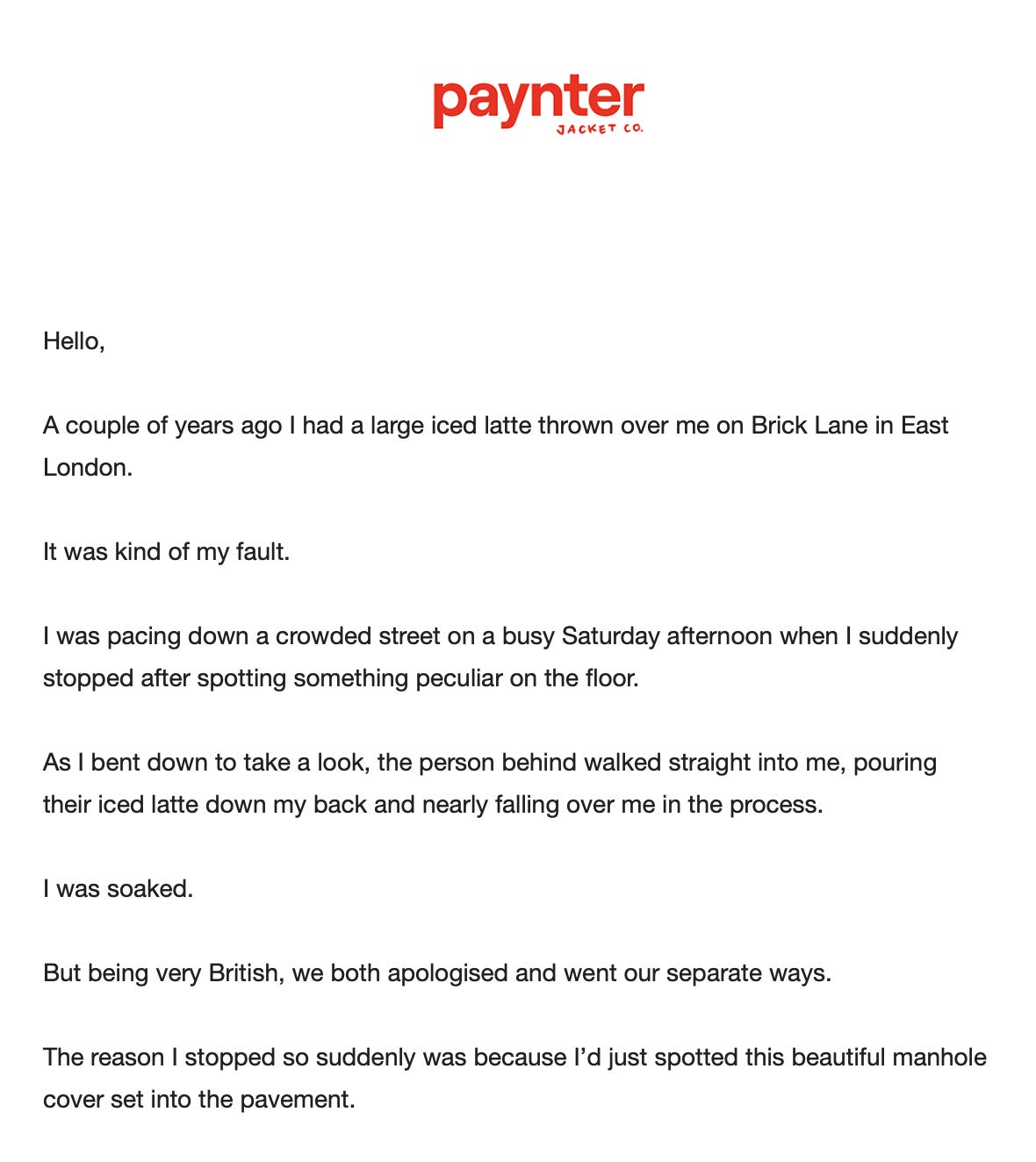 Excerpt from the Paynter email, which shows the following text: "Hello,   A couple of years ago I had a large iced latte thrown over me on Brick Lane in East London.   It was kind of my fault.   I was pacing down a crowded street on a busy Saturday afternoon when I suddenly stopped after spotting something peculiar on the floor.  As I bent down to take a look, the person behind walked straight into me, pouring their iced latte down my back and nearly falling over me in the process.  I was soaked.  But being very British, we both apologised and went our separate ways.  The reason I stopped so suddenly was because I’d just spotted this beautiful manhole cover set into the pavement. "