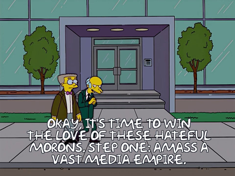 Image of Mr. Smithers and Mr. Burns from "The Simpsons" walking in front of a large office building. Burns says: OKAY, IT'S TIME TO WIN THE LOVE OF THESE HATEUL MORONS. STEP ONE: AMASS A VAST MEDIA EMPIRE. 