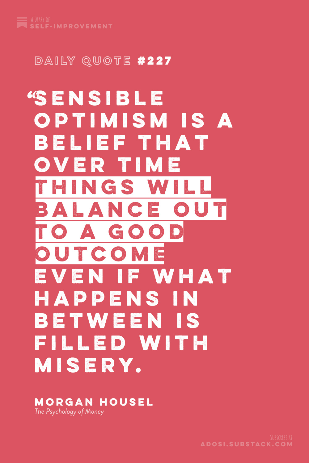 Daily Quote #227: "Sensible optimism is a belief that over time things will balance out to a good outcome even if what happens in between is filled with misery." Morgan Housel, The Psychology of Money