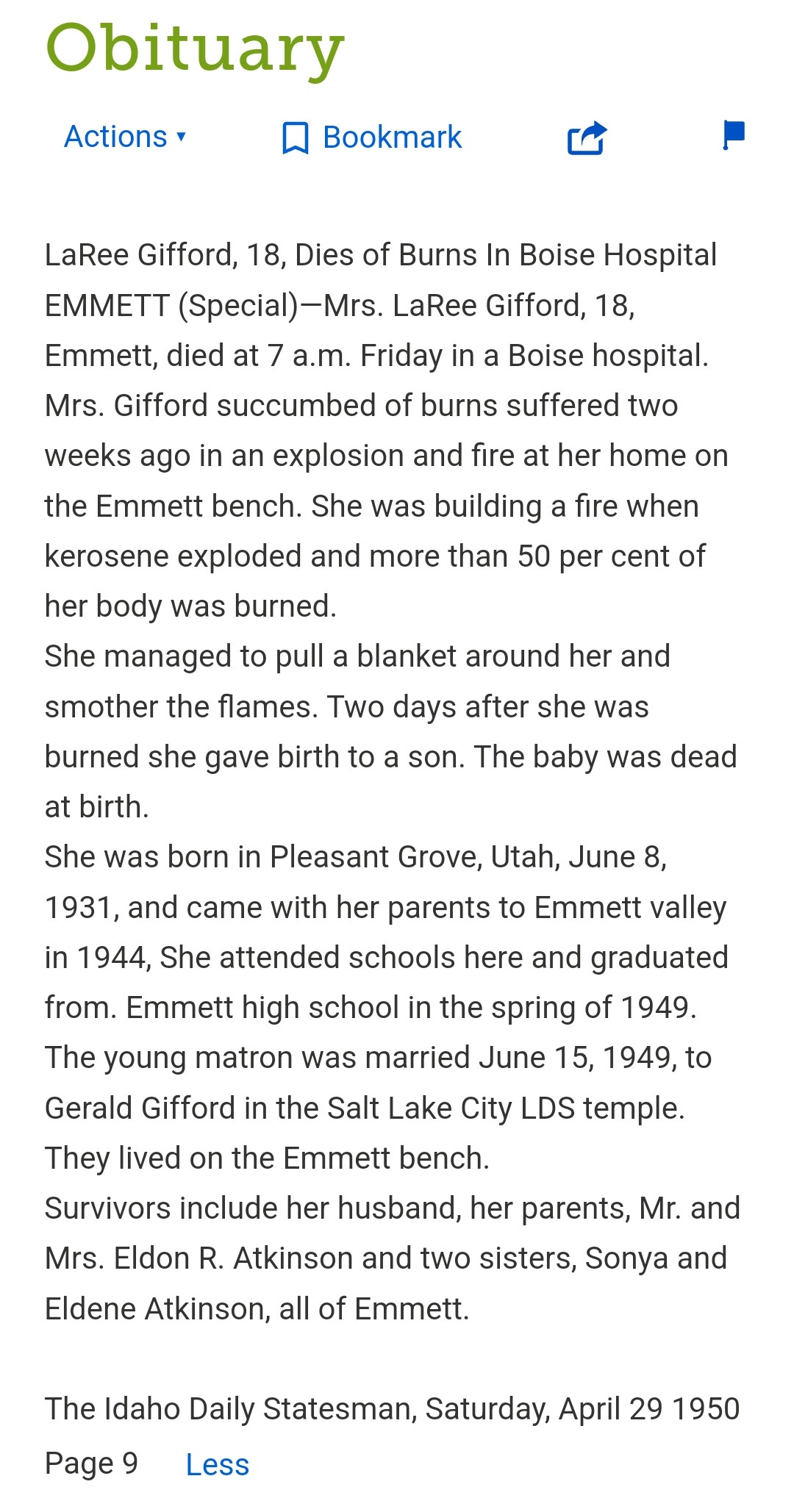 LaRee Gifford, 18, Dies of Burns In Boise Hospital EMMETT (Special)-Mrs. LaRee Gifford, 18, Emmett, died at 7 a.m. Friday in a Boise hospital. Mrs. Gifford succumbed of burns suffered two weeks ago in an explosion and fire at her home on the Emmett bench. She was building a fire when kerosene exploded and more than 50 per cent of her body was burned.  She managed to pull a blanket around her and smother the flames. Two days after she was burned she gave birth to a son. The baby was dead at birth.  She was born in Pleasant Grove, Utah, June 8, 1931, and came with her parents to Emmett valley in 1944, She attended schools here and graduated from. Emmett high school in the spring of 1949. The young matron was married June 15, 1949, to Gerald Gifford in the Salt Lake City LDS temple. They lived on the Emmett bench.  Survivors include her husband, her parents, Mr. and Mrs. Eldon R. Atkinson and two sisters, Sonya and Eldene Atkinson, all of Emmett.