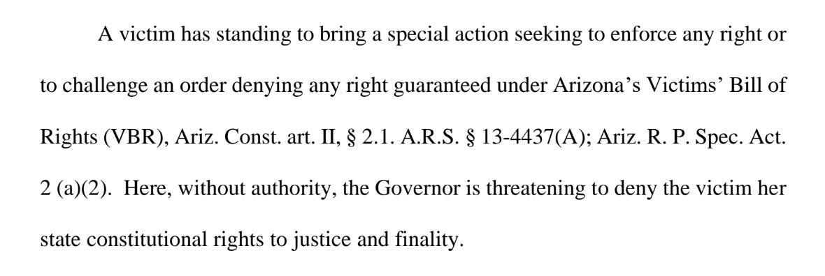 victim has standing to bring a special action seeking to enforce any right or to challenge an order denying any right guaranteed under Arizona’s Victims’ Bill of Rights (VBR), Ariz. Const. art. II, § 2.1. A.R.S. § 13-4437(A); Ariz. R. P. Spec. Act. 2 (a)(2). Here, without authority, the Governor is threatening to deny the victim her state constitutional rights to justice and finality.
