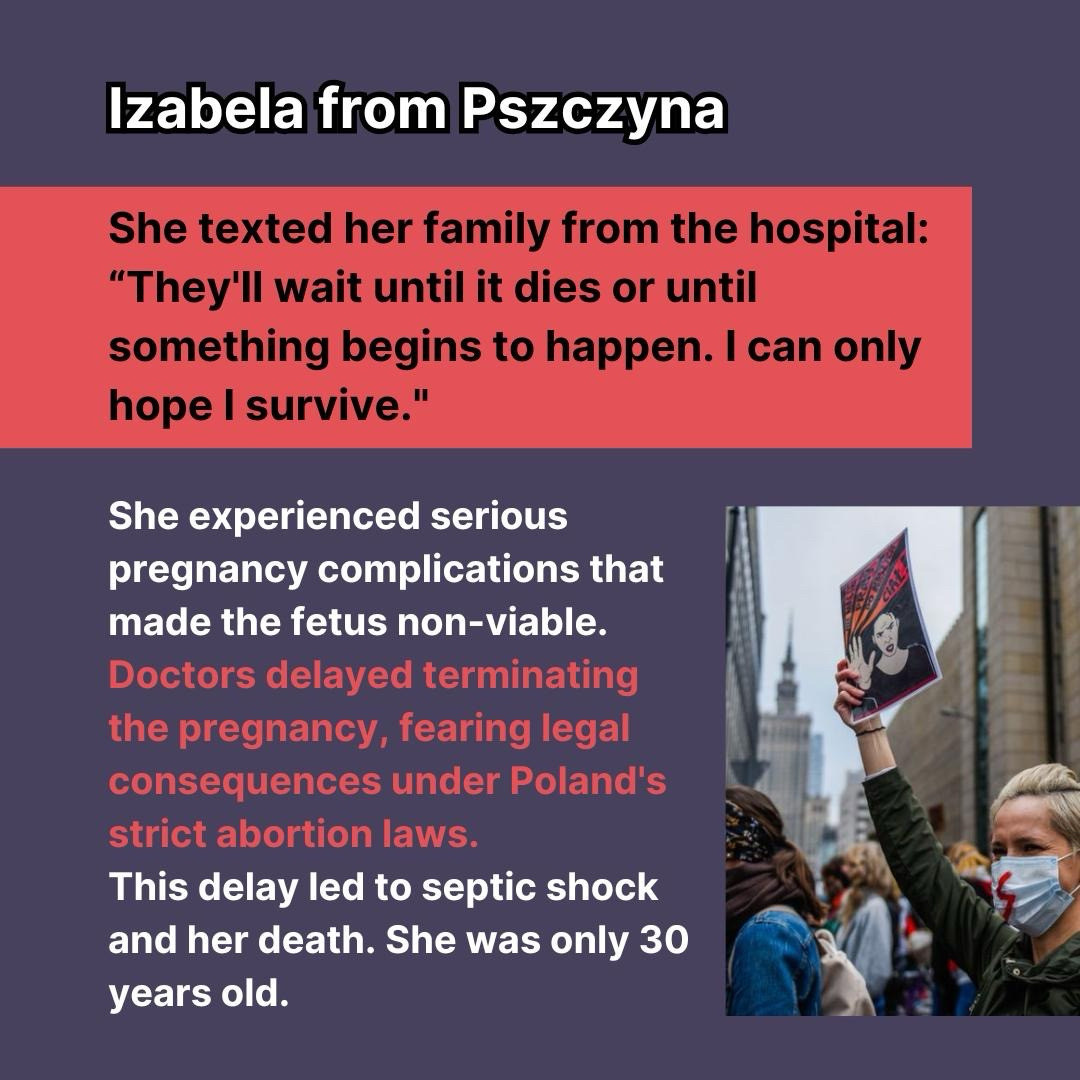 A graphic sharing the story of Izabela from poland. "She texted her family from hospital. "They'll wait until it dies or until something begins to happen. I hope I survive." She experienced pregnancy complications that made the fetus non-viable. Doctors delayed terminating the pregnancy, fearing legal consequences under Poland's strict abortion laws. This delay led to septic shock and her death. She was only 30 years old.'