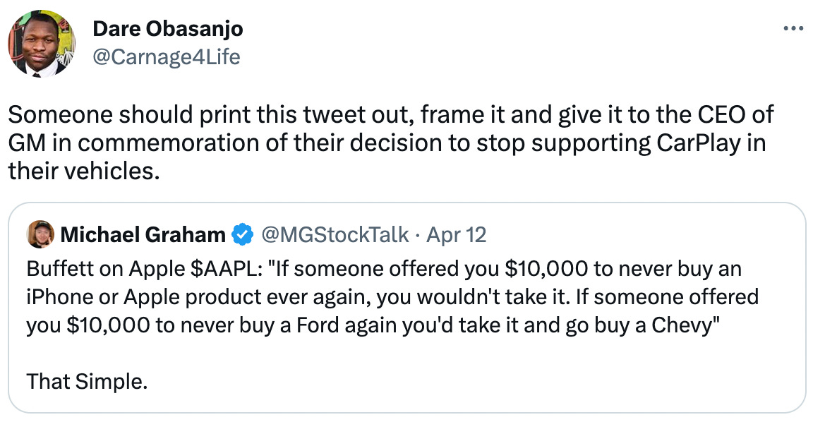  Dare Obasanjo @Carnage4Life Someone should print this tweet out, frame it and give it to the CEO of GM in commemoration of their decision to stop supporting CarPlay in their vehicles. Quote Tweet Michael Graham @MGStockTalk · Apr 12 Buffett on Apple $AAPL: "If someone offered you $10,000 to never buy an iPhone or Apple product ever again, you wouldn't take it. If someone offered you $10,000 to never buy a Ford again you'd take it and go buy a Chevy"  That Simple.