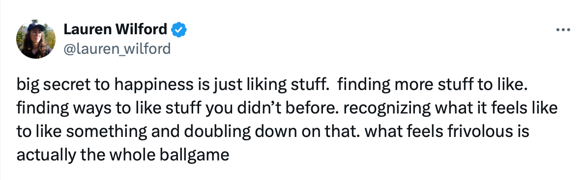 Lauren Wilford: “big secret to happiness is just liking stuff. finding more stuff to like. recognizing what it feels like to like something and doubling down on that. what feels frivolous is actually the whole ballgame”