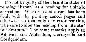 Do not be guilty of the absurd mistake of printing ‘Errata’ as a heading for a single correction. When a list of errors has been dealt with, by printing cancel pages and otherwise, so that only one error remains, take care to alter the heading from ‘Errata’ to ‘Erratum.’ The same remarks apply to Addenda and Addendum, Corrigenda and Corrigendum.