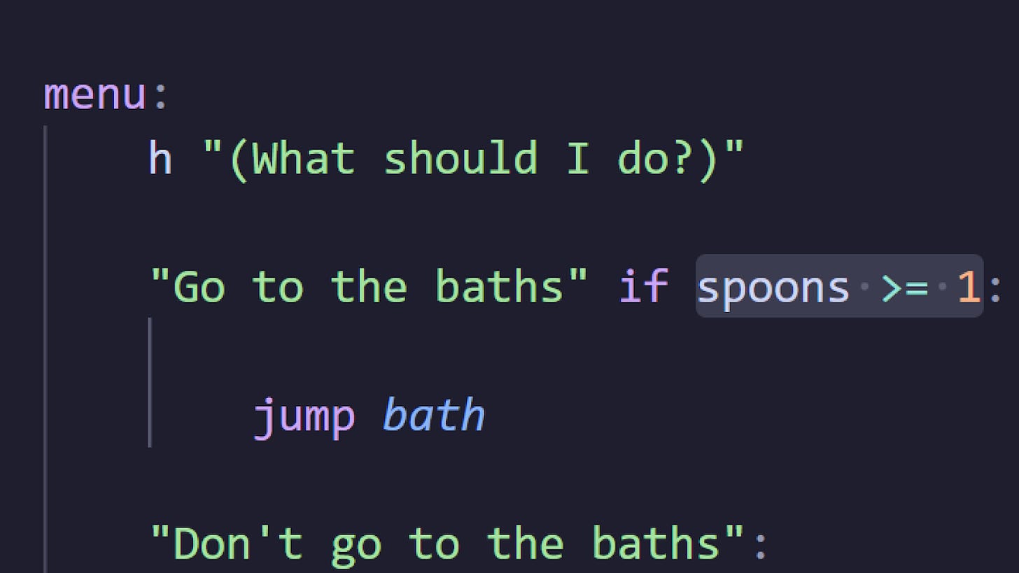 Screenshot of a code snippet from one night, hot springs. 

menu:
    h "(What should I do?)"

    "Go to the baths" if spoons >= 1:
        jump bath
    "Don't go to the baths":