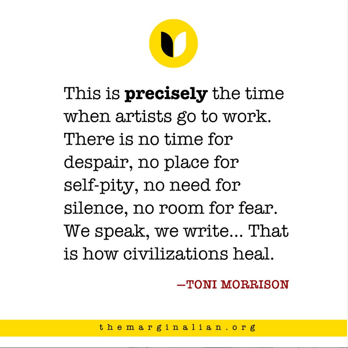 This is precisely the time when artists go to work. There is no time for despair, no place for self-pity, no need for silence, no room for fear. We speak, we write, we do language. That is how civilizations heal.