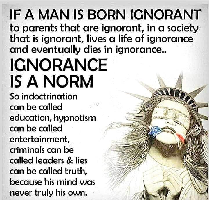 May be an image of text that says 'IF A MAN IS BORN IGNORANT to parents that are ignorant, in a society that is ignorant, lives a life of ignorance and eventually dies in ignorance.. IGNORANCE IS A NORM So indoctrination can be called education, hypnotism can be called entertainment, criminals can be called leaders & lies can be called truth, because his mind was never truly his own.'