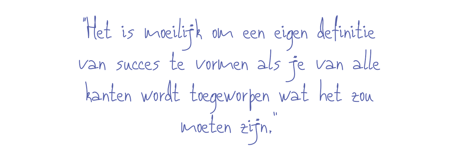 “Het is moeilijk om een eigen definitie van succes te vormen als je van alle kanten wordt toegeworpen wat het zou moeten zijn.”