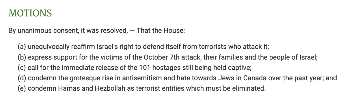 By unanimous consent, it was resolved, — That the House: (a) unequivocally reaffirm Israel's right to defend itself from terrorists who attack it; (b) express support for the victims of the October 7th attack, their families and the people of Israel; (c) call for the immediate release of the 101 hostages still being held captive; (d) condemn the grotesque rise in antisemitism and hate towards Jews in Canada over the past year; and (e) condemn Hamas and Hezbollah as terrorist entities which must be eliminated.