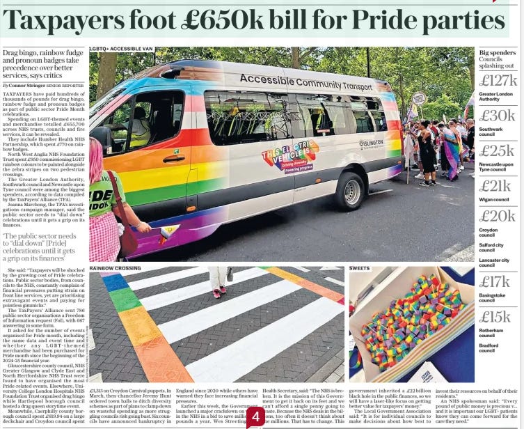 Taxpayers foot £650k bill for Pride parties Drag bingo, rainbow fudge and pronoun badges take precedence over better services, says critics The Daily Telegraph21 Oct 2024By Connor Stringer SENIOR REPORTER SWEETS LGBTQ+ ACCESSIBLE VAN RAINBOW CROSSING Taxpayers have paid hundreds of thousands of pounds for drag bingo, rainbow fudge and pronoun badges as part of Pride celebrations. Spending on Lgbt-themed events totalled £655,700 across NHS trusts, councils and fire services, it can be revealed. They include Humber Health NHS Partnership, which spent £770 on rainbow badges, and North West Anglia NHS Foundation Trust spent £950 painting rainbow colours alongside two pedestrian crossings.  TAXPAYERS have paid hundreds of thousands of pounds for drag bingo, rainbow fudge and pronoun badges as part of public sector Pride Month celebrations.  Spending on Lgbt-themed events and merchandise totalled £655,700 across NHS trusts, councils and fire services, it can be revealed.  They include Humber Health NHS Partnership, which spent £770 on rainbow badges.  North West Anglia NHS Foundation Trust spent £950 commissioning LGBT rainbow colours to be painted alongside the zebra stripes on two pedestrian crossings.  The Greater London Authority, Southwark council and Newcastle upon Tyne council were among the biggest spenders, according to data compiled by the Taxpayers’ Alliance (TPA).  Joanna Marchong, the TPA’S investigations campaign manager, said the public sector needs to “dial down” celebrations until it gets a grip on its finances.  ‘The public sector needs to “dial down” [Pride] celebrations until it gets a grip on its finances’  She said: “Taxpayers will be shocked by the growing cost of Pride celebrations. Public sector bodies, from councils to the NHS, constantly complain of financial pressures putting strain on front line services, yet are prioritising extravagant events and paying for pointless gimmicks.”  The Taxpayers’ Alliance sent 786 public sector organisations a Freedom of Information request (FOI), with 667 answering in some form.  It asked for the number of events organised for Pride month, including the name data and event time and whether any Lgbt-themed merchandise had been purchased for Pride month since the beginning of the 2024-25 financial year.  Gloucestershire county council, NHS Greater Glasgow and Clyde East and North Hertfordshire NHS Trust were found to have organised the most Pride-related events. Elsewhere, University College London Hospitals NHS Foundation Trust organised drag bingo while Hartlepool borough council hosted a drag queen storytime event.  Meanwhile, Caerphilly county borough council spent £619.94 on a large deckchair and Croydon council spent £3,313 on Croydon Carnival puppets. In March, then-chancellor Jeremy Hunt ordered town halls to ditch diversity schemes as part of plans to clamp down on wasteful spending as more struggling councils risk going bust. Six councils have announced bankruptcy in England since 2020 while others have warned they face increasing financial pressures.  Earlier this week, the Government launched a major crackdown on waste in the NHS in a bid to save millions of pounds a year. Wes Streeting, the Health Secretary, said: “The NHS is broken. It is the mission of this Government to get it back on its feet and we can’t afford a single penny going to waste. Because the NHS deals in the billions, too often it doesn’t think about the millions. That has to change. This government inherited a £22billion black hole in the public finances, so we will have a laser-like focus on getting better value for taxpayers’ money.”  The Local Government Association said: “It is for individual councils to make decisions about how best to invest their resources on behalf of their residents.”  An NHS spokesman said: “Every pound of public money is precious v... and it is important our LGBT+ patients know they can come forward for the care they need.”  Article Name:Taxpayers foot £650k bill for Pride parties Publication:The Daily Telegraph Author:By Connor Stringer SENIOR REPORTER Start Page:7 End Page:7