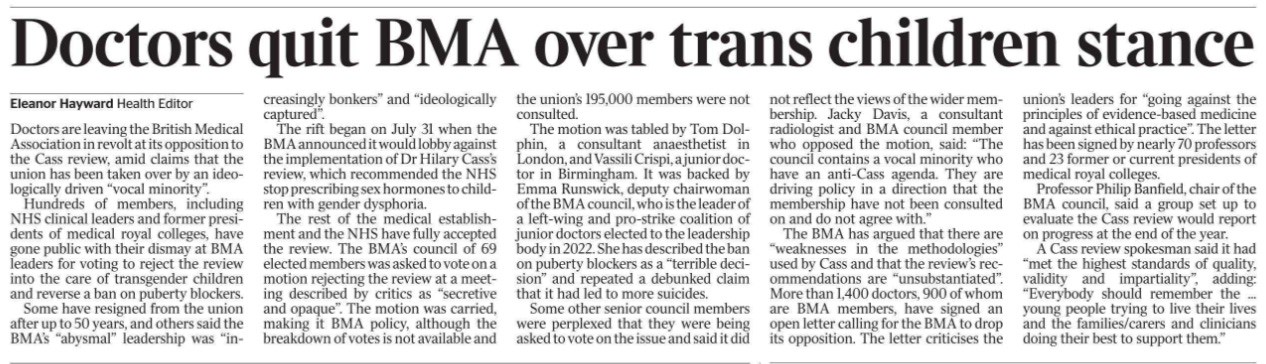 Doctors quit BMA over trans children stance Eleanor Hayward - Health Editor Doctors are leaving the British Medical Association in revolt at its opposition to the Cass review, amid claims that the union has been taken over by an ideologically driven “vocal minority”.  Hundreds of members, including NHS clinical leaders and former presidents of medical royal colleges, have gone public with their dismay at BMA leaders for voting to reject the review into the care of transgender children and reverse a ban on puberty blockers.  Some have resigned from the union after up to 50 years, and others said the BMA’s “abysmal” leadership was “increasingly bonkers” and “ideologically captured”.  The rift began on July 31 when the BMA announced it would lobby against the implementation of Dr Hilary Cass’s review, which recommended the NHS stop prescribing sex hormones to children with gender dysphoria.  The rest of the medical establishment and the NHS have fully accepted the review. The BMA’s council of 69 elected members was asked to vote on a motion rejecting the review at a meeting described by critics as “secretive and opaque”. The motion was carried, making it BMA policy, although the breakdown of votes is not available and the union’s 195,000 members were not consulted.  The motion was tabled by Tom Dolphin, a consultant anaesthetist in London, and Vassili Crispi, a junior doctor in Birmingham. It was backed by Emma Runswick, deputy chairwoman of the BMA council, who is the leader of a left-wing and pro-strike coalition of junior doctors elected to the leadership body in 2022. She has described the ban on puberty blockers as a “terrible decision” and repeated a debunked claim that it had led to more suicides.  Some other senior council members were perplexed that they were being asked to vote on the issue and said it did not reflect the views of the wider membership. Jacky Davis, a consultant radiologist and BMA council member who opposed the motion, said: “The council contains a vocal minority who have an anti-Cass agenda. They are driving policy in a direction that the membership have not been consulted on and do not agree with.”  The BMA has argued that there are “weaknesses in the methodologies” used by Cass and that the review’s recommendations are “unsubstantiated”. More than 1,400 doctors, 900 of whom are BMA members, have signed an open letter calling for the BMA to drop its opposition. The letter criticises the union’s leaders for “going against the principles of evidence-based medicine and against ethical practice”. The letter has been signed by nearly 70 professors and 23 former or current presidents of medical royal colleges.  Professor Philip Banfield, chair of the BMA council, said a group set up to evaluate the Cass review would report on progress at the end of the year.  A Cass review spokesman said it had “met the highest standards of quality, validity and impartiality”, adding: “Everybody should remember the ... young people trying to live their lives and the families/carers and clinicians doing their best to support them.”