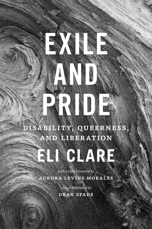 A cover of a book. Black and white. In the background, the fibrous twists and turns of a burl from a Douglas Fir in North Cascades National Park, Washington state. Over that, there are white words. EXILE AND PRIDE. Disability, Queerness, and Liberation. Eli Clare. With a foreword by Aurora Levins Morales. And an afterword by Dean Spade.