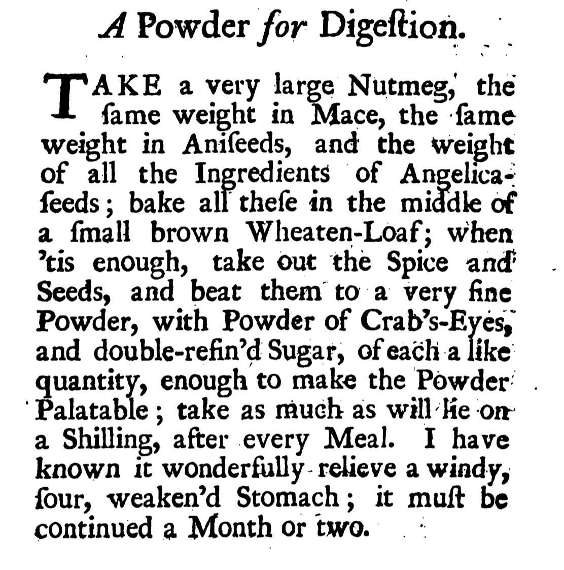 A Powder for Digeſtion. TAKAKE a very large Nutmeg, the ſame weight in Mace, the ſame weight in Aniſeeds, and the weight of all the Ingredients of Angelica feeds; bake all theſe in the middle of a ſmall brown Wheaten -Loaf; when ' tis enough, take out the Spice and Seeds, and beat them to a very fine Powder, with Powder of Crab’s-Eyes, and double-refin'd Sugar, of each a like quantity, enough to make the Powder Palatable ; take as much as will lie on a Shilling, after every Meal. I have known it wonderfully - relieve a windy, four, weaken'd Stomach ; it muſt be continued a Month or two.