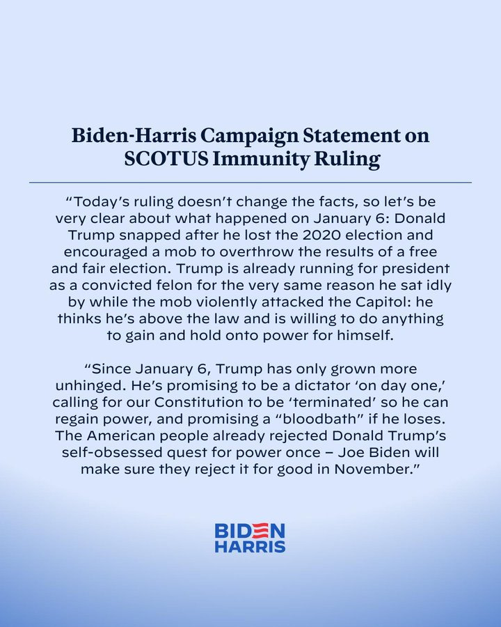 Biden-Harris Campaign Statement on SCOTUS Immunity Ruling

“Today’s ruling doesn’t change the facts, so let’s be very clear about what happened on January 6: Donald Trump snapped after he lost the 2020 election and encouraged a mob to overthrow the results of a free and fair election. Trump is already running for president as a convicted felon for the very same reason he sat idly by while the mob violently attacked the Capitol: he thinks he’s above the law and is willing to do anything to gain and hold onto power for himself.

“Since January 6, Trump has only grown more unhinged. He’s promising to be a dictator ‘on day one,’ calling for our Constitution to be ‘terminated’ so he can regain power, and promising a “bloodbath” if he loses. The American people already rejected Donald Trump’s self-obsessed quest for power once – Joe Biden will make sure they reject it for good in November.”

