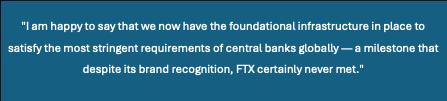 Text Box: "I am happy to say that we now have the foundational infrastructure in place to satisfy the most stringent requirements of central banks globally — a milestone that despite its brand recognition, FTX certainly never met."