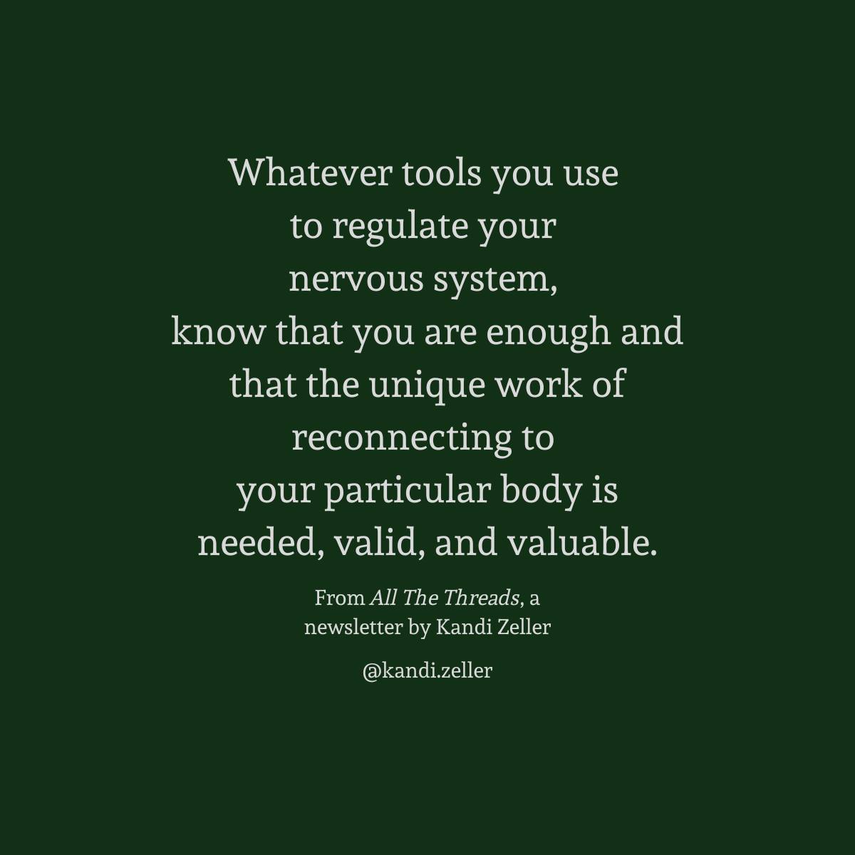 A dark green background with white lettering that reads, “Whatever tools you use to regulate your nervous system, know that you are enough and that the unique work of reconnecting to your particular body is needed, valid, and valuable.” This is followed by the words, “From All The Threads, a newsletter by Kandi Zeller, @Kandi.Zeller”