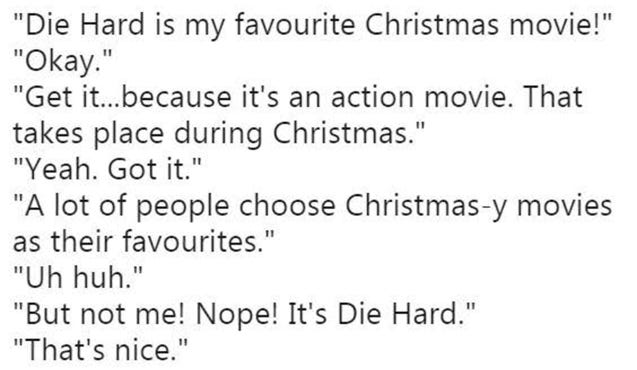 "Die Hard is my favourite Christmas movie!" "Okay." "Get it…because it's an action movie. That takes place during Christmas." "Yeah. Got it." "A lot of people choose Christmas-y movies as their favourites." "Uh huh." "But not me! Nope! It's Die Hard." "That's nice."