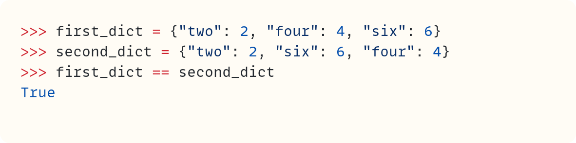 >>> first_dict = {"two": 2, "four": 4, "six": 6} >>> second_dict = {"two": 2, "six": 6, "four": 4} >>> first_dict == second_dict True