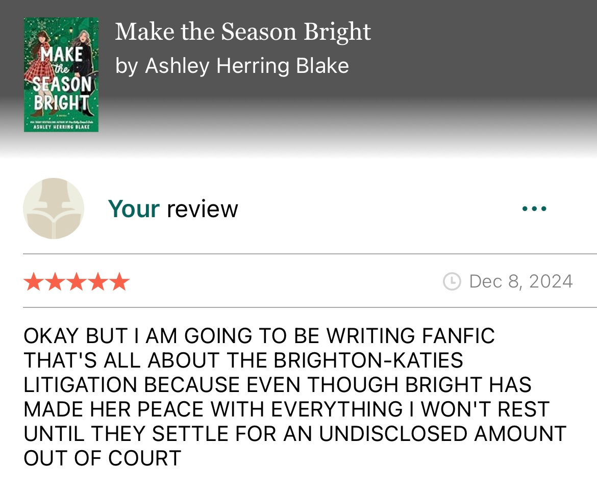 Screenshot of Goodreads review that says OKAY BUT I AM GOING TO BE WRITING FANFIC THAT'S ALL ABOUT THE BRIGHTON-KATIES LITIGATION BECAUSE EVEN THOUGH BRIGHT HAS MADE HER PEACE WITH EVERYTHING I WON'T REST UNTIL THEY SETTLE FOR AN UNDISCLOSED AMOUNT OUT OF COURT