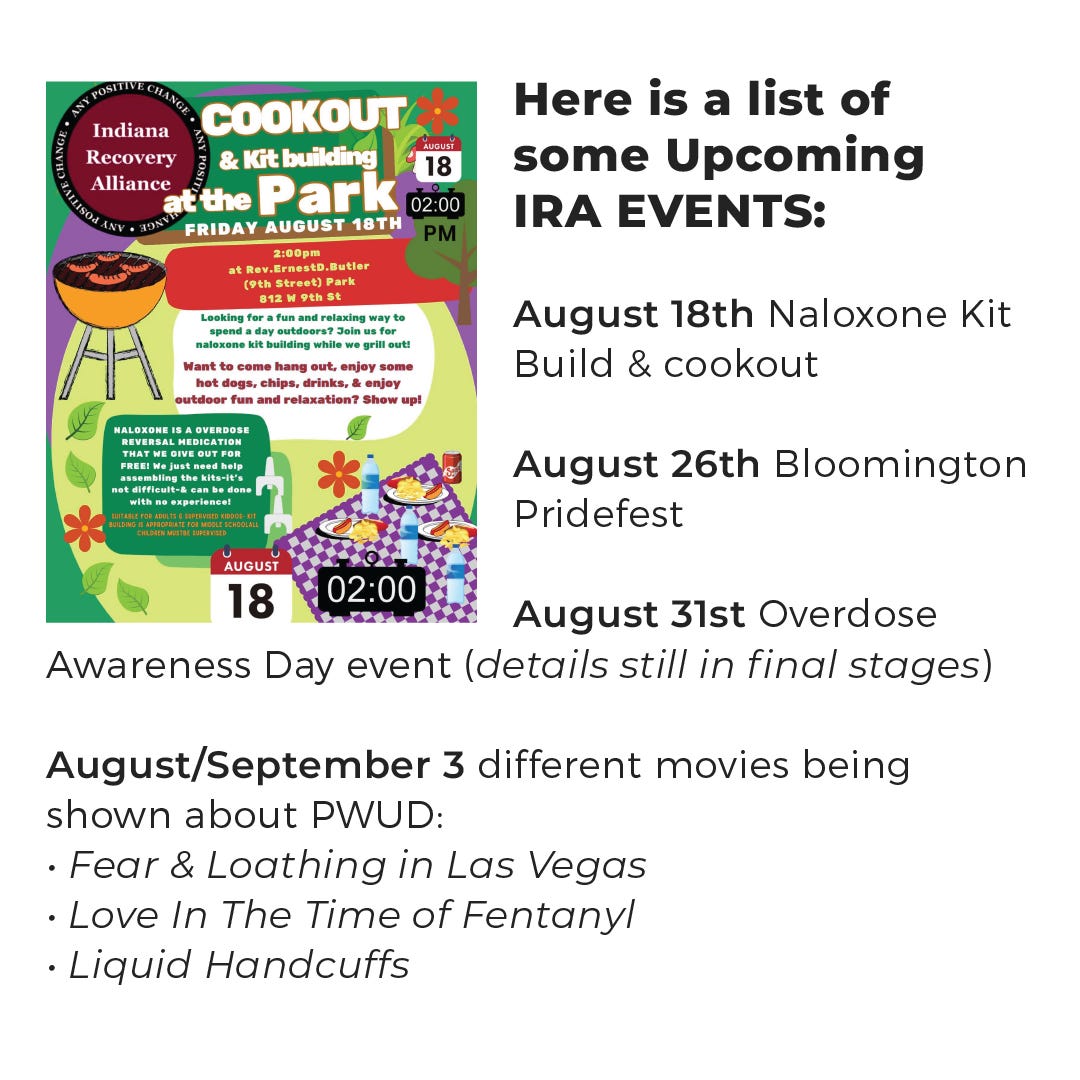Here is a list of some Upcoming IRA EVENTS: August 18th Naloxone Kit Build & cookout- August 26th Bloomington Pridefest  August 31st Overdose Awareness Day event (details still in final stages)  August/September 3 different movies being shown about PWUD: Fear & Loathing in Las Vegas  Love in the time of Fentanyl Liquid Handcuffs 